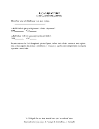 © 2008 pela Escola New York Center para o Autism Charter
Financiado através da doação da Fundação da família Rita J. e Stanley H.
LIÇÃO QUATORZE
ENSINANDO COM AS MÃOS
Identificar uma habilidade que você quer ensinar.
A Habilidade é apropriada para esta criança a aprender?
SIM NÃO
A habilidade pode ter seus componentes divididos?
SIM NÃO
Provavelmente não é realista pensar que você pode ensinar uma criança a amarrar seus sapatos,
mas somos capazes de ensinar a identificar os cordões do sapato como um primeiro passo para
aprender a amarrá-los.
 