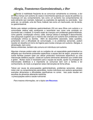 Alergia, Transtornos Gastrointestinais, e Dor
Devido à inabilidade freqüente de se comunicar verbalmente os sintomas, a dor
em uma criança com autismo às vezes é reconhecida apenas por causa de padrões ou
mudanças em seu comportamento, tais como um aumento nos comportamentos de
auto-calmante (por exemplo, balançar) ou explosões de agressão ou auto-lesão. Isso
pode ser, na verdade, uma dor física, tratável, tais como um machucado, dor de dente,
ou gastrointestinal.
Muitos pais relatam problemas gastrointestinais (GI) em seus filhos com autismo e a
comunidade médica está começando a reconhecer isso como uma condição co-
ocorrente real, e tratável. O número exato de crianças com problemas gastrointestinais,
como gastrite, constipação crônica, colite, doença celíaca e esofagite é desconhecida,
mas pesquisas sugerem que a maioria das crianças com autismo tem problemas como
constipação crônica ou diarréia. Além do desconforto associado, estas questões,
juntamente com a dificuldade de comunicação, e os problemas sensoriais, podem
resultar em desafios em torno da higiene para muitas crianças com autismo. Alergias, à
alimentação, bem como
fatores ambientais, também são comuns em indivíduos com autismo.
Algumas crianças podem estar sob os cuidados de um especialista gastrointestinal ou
alergista que recomenda protocolos específicos a equipe terá de seguir, enquanto que
outras famílias possam optar por utilizar protocolos nutricionais específicos ou uma
intervenção dietética popular, usada em autismo eliminando alimentos que contêm leite
e glúten. Muitas vezes é necessário para a equipe da escola, ajudar na prestação de
intervenções dietéticas e é importante se comunicar bem com a família e ter
conhecimento, de modo a programar estas intervenções de forma eficaz.
Talvez por causa de preocupações gastrointestinais, problemas sensoriais, atrasos
motor oral, ou comportamentos aprendidos, muitos indivíduos com autismo apresentam
aversões alimentares e dificuldades significativas no comer. Isso pode resultar em
escolhas de alimentos altamente restritivas
e preocupações sobre a saúde nutricional.
Para maiores informações, ver o tópico em Recursos.
 