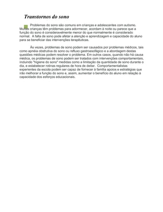 Transtornos do sono
Problemas do sono são comuns em crianças e adolescentes com autismo.
Muitas crianças têm problemas para adormecer, acordam à noite ou parece que a
função do sono é consideravelmente menor do que normalmente é considerado
normal. A falta de sono pode afetar a atenção e aprendizagem e capacidade do aluno
para se beneficiar das intervenções terapêuticas.
Às vezes, problemas de sono podem ser causados por problemas médicos, tais
como apnéia obstrutiva do sono ou refluxo gastroesofágico e a abordagem destas
questões médicas podem resolver o problema. Em outros casos, quando não há causa
médica, os problemas de sono podem ser tratados com intervenções comportamentais,
incluindo "higiene do sono" medidas como a limitação da quantidade de sono durante o
dia, e estabelecer rotinas regulares de hora de deitar. Comportamentalistas
experientes da escola podem ser capaz de fornecer à família apoios e estratégias que
irão melhorar a função do sono e, assim, aumentar o benefício do aluno em relação à
capacidade dos esforços educacionais.
 