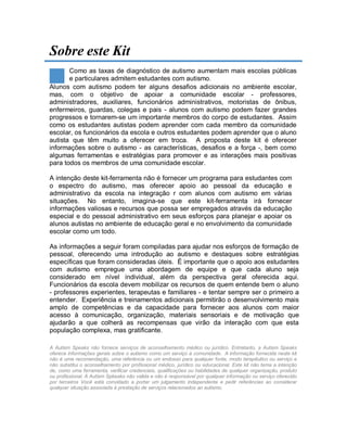 Sobre este Kit
Como as taxas de diagnóstico de autismo aumentam mais escolas públicas
e particulares admitem estudantes com autismo.
Alunos com autismo podem ter alguns desafios adicionais no ambiente escolar,
mas, com o objetivo de apoiar a comunidade escolar - professores,
administradores, auxiliares, funcionários administrativos, motoristas de ônibus,
enfermeiros, guardas, colegas e pais - alunos com autismo podem fazer grandes
progressos e tornarem-se um importante membros do corpo de estudantes. Assim
como os estudantes autistas podem aprender com cada membro da comunidade
escolar, os funcionários da escola e outros estudantes podem aprender que o aluno
autista que têm muito a oferecer em troca. A proposta deste kit é oferecer
informações sobre o autismo - as características, desafios e a força -, bem como
algumas ferramentas e estratégias para promover e as interações mais positivas
para todos os membros de uma comunidade escolar.
A intenção deste kit-ferramenta não é fornecer um programa para estudantes com
o espectro do autismo, mas oferecer apoio ao pessoal da educação e
administrativo da escola na integração r com alunos com autismo em várias
situações. No entanto, imagina-se que este kit-ferramenta irá fornecer
informações valiosas e recursos que possa ser empregados através da educação
especial e do pessoal administrativo em seus esforços para planejar e apoiar os
alunos autistas no ambiente de educação geral e no envolvimento da comunidade
escolar como um todo.
As informações a seguir foram compiladas para ajudar nos esforços de formação de
pessoal, oferecendo uma introdução ao autismo e destaques sobre estratégias
específicas que foram consideradas úteis. É importante que o apoio aos estudantes
com autismo empregue uma abordagem de equipe e que cada aluno seja
considerado em nível individual, além da perspectiva geral oferecida aqui.
Funcionários da escola devem mobilizar os recursos de quem entende bem o aluno
- professores experientes, terapeutas e familiares - e tentar sempre ser o primeiro a
entender. Experiência e treinamentos adicionais permitirão o desenvolvimento mais
amplo de competências e da capacidade para fornecer aos alunos com maior
acesso à comunicação, organização, materiais sensoriais e de motivação que
ajudarão a que colherá as recompensas que virão da interação com que esta
população complexa, mas gratificante.
A Autism Speaks não fornece serviços de aconselhamento médico ou jurídico. Entretanto, a Autism Speaks
oferece informações gerais sobre o autismo como um serviço à comunidade. A informação fornecida neste kit
não é uma recomendação, uma referência ou um endosso para qualquer fonte, modo terapêutico ou serviço e
não substitui o aconselhamento por profissional médico, jurídico ou educacional. Este kit não tema a intenção
de, como uma ferramenta, verificar credenciais, qualificações ou habilidades de qualquer organização, produto
ou profissional. A Autism Spkeaks não valida e não é responsável por qualquer informação ou serviço oferecido
por terceiros Você está convidado a portar um julgamento independente e pedir referências ao considerar
qualquer situação associada à prestação de serviços relacionados ao autismo.
 
