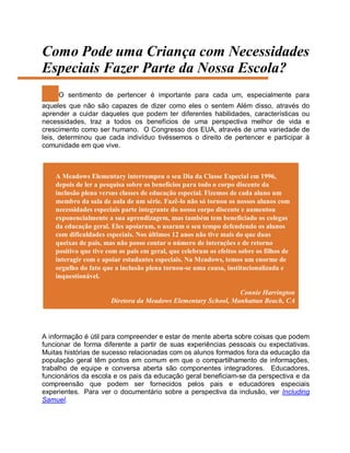 Como Pode uma Criança com Necessidades
Especiais Fazer Parte da Nossa Escola?
O sentimento de pertencer é importante para cada um, especialmente para
aqueles que não são capazes de dizer como eles o sentem Além disso, através do
aprender a cuidar daqueles que podem ter diferentes habilidades, características ou
necessidades, traz a todos os benefícios de uma perspectiva melhor de vida e
crescimento como ser humano. O Congresso dos EUA, através de uma variedade de
leis, determinou que cada indivíduo tivéssemos o direito de pertencer e participar à
comunidade em que vive.
A Meadows Elementary interrompeu o seu Dia da Classe Especial em 1996,
depois de ler a pesquisa sobre os benefícios para todo o corpo discente da
inclusão plena versus classes de educação especial. Fizemos de cada aluno um
membro da sala de aula de um série. Fazê-lo não só tornou os nossos alunos com
necessidades especiais parte integrante do nosso corpo discente e aumentou
exponencialmente a sua aprendizagem, mas também tem beneficiado os colegas
da educação geral. Eles apoiaram, o usaram o seu tempo defendendo os alunos
com dificuldades especiais. Nos últimos 12 anos não tive mais do que duas
queixas de pais, mas não posso contar o número de interações e de retorno
positivo que tive com os pais em geral, que celebram os efeitos sobre os filhos de
interagir com e apoiar estudantes especiais. Na Meadows, temos um enorme de
orgulho do fato que a inclusão plena tornou-se uma causa, institucionalizada e
inquestionável.
Connie Harrington
Diretora da Meadows Elementary School, Manhattan Beach, CA
A informação é útil para compreender e estar de mente aberta sobre coisas que podem
funcionar de forma diferente a partir de suas experiências pessoais ou expectativas.
Muitas histórias de sucesso relacionadas com os alunos formados fora da educação da
população geral têm pontos em comum em que o compartilhamento de informações,
trabalho de equipe e conversa aberta são componentes integradores. Educadores,
funcionários da escola e os pais da educação geral beneficiam-se da perspectiva e da
compreensão que podem ser fornecidos pelos pais e educadores especiais
experientes. Para ver o documentário sobre a perspectiva da inclusão, ver Including
Samuel.
 