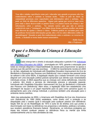 Tem sido a minha experiência como pai e educador que quando as pessoas não têm
conhecimento sobre o autismo se tornam medo. Todos os pais da classe da
comunidade precisam estar capacitados com informações sobre o autismo. Isto
pode ser feito de diferentes maneiras. Alguns pais optam por escrever uma carta
para toda a classe descrevendo os pontos fortes e os pontos fracos da criança e dar
informações sobre o autismo. No entanto outros pais que não se sentem
confortáveis com a "rotulagem" seus filhos dessa forma e podem escolher um modo
mais discreto de ajudar a educar a classe. Folhetos podem ser enviados para casa
do professor fornecendo informações gerais, sites e livros sobre diferentes estilos de
aprendizagem! Quando os pais têm conhecimento sobre o autismo e os recursos da
escola... a inclusão se torna muito menos assustadora
Hallie Snyder
Mãe e Professora
O que é o Direito da Criança à Educação
Pública?
Cada criança tem o direito à educação adequada e gratuita A lei Individuals
with Disabilities Education Act (IDEA) promulgada em 1975, garante a educação para
todas as crianças elegíveis e responsabilidade da escola para proporcionar os apoios e
serviços que irão permitir que isso aconteça. A IDEA foi recentemente revista em 2004
(e, de fato, rebatizado de Individuals with Disabilities Education Improvement Act [Lei de
Benfeitoria à Educação das Pessoas com Deficiência], mas a maioria das pessoas ainda
se referem a ele como IDEA). A legislação dispõe que o estado fornecem uma criança
elegível com uma educação pública gratuita apropriado que atenda suas necessidades
individuais únicas. A IDEA especifica que as crianças com várias deficiências, incluindo
o autismo, têm direito a serviços de intervenção precoce e educação especial.
Individuals with Disabilities Education Improvement Act [Lei de Benfeitoria à Educação
das Pessoas com Deficiência]. Além disso, a legislação IDEA tem estabelecido uma
abordagem de equipe e um papel importante para os pais como parceiros iguais no
planejamento para uma criança individual, e promove também uma educação para o
ambiente menos restritivo.
Além das estipulações da IDEA, o Americans with Disabilities Act [Lei dos Americanos
com Deficiência] de 1990 (ADA) estabelece, como direito civil, a proteção e as
disposições para o acesso igual à educação para qualquer pessoa com deficiência.
Seção 504 da Lei de Reabilitação de 1973 é outra lei de direitos civis que proíbe a
discriminação com base na deficiência nos programas e atividades, públicas e privadas,
que recebem assistência financeira federal. Geralmente, os indivíduos protegidos por
essas leis incluem qualquer pessoa co deficiência física ou mental que limita
substancialmente uma ou mais atividades da vida.
 
