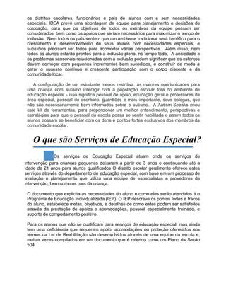 os distritos escolares, funcionários e pais de alunos com e sem necessidades
especiais. IDEA prevê uma abordagem de equipe para planejamento e decisões de
colocação, para que os objetivos de todos os membros da equipe possam ser
considerados, bem como os apoios que seriam necessários para maximizar o tempo de
inclusão. Nem todos os pais sentem que um ambiente tradicional será benéfico para o
crescimento e desenvolvimento de seus alunos com necessidades especiais, e
subsídios precisam ser feitos para acomodar várias perspectivas. Além disso, nem
todos os alunos estarão prontos para a inclusão plena, no tempo todo. A ansiedade e
os problemas sensoriais relacionadas com a inclusão podem significar que os esforços
devem começar com pequenos incrementos bem sucedidos, e construir de modo a
gerar o sucesso contínuo e crescente participação com o corpo discente e da
comunidade local.
A configuração de um estudante menos restritiva, as maiores oportunidades para
uma criança com autismo interagir com a população escolar fora do ambiente de
educação especial - isso significa pessoal de apoio, educação geral e professores da
área especial, pessoal de escritório, guardiões e mais importante, seus colegas, que
não são necessariamente bem informados sobre o autismo. A Autism Speaks criou
este kit de ferramentas, para proporcionar um melhor entendimento, perspectivas e
estratégias para que o pessoal da escola possa se sentir habilitada e assim todos os
alunos possam se beneficiar com os dons e pontos fortes exclusivos dos membros da
comunidade escolar.
O que são Serviços de Educação Especial?
Os serviços de Educação Especial atuam onde os serviços de
intervenção para crianças pequenas deixaram a partir de 3 anos e continuando até a
idade de 21 anos para alunos qualificados O distrito escolar geralmente oferece estes
serviços através do departamento de educação especial, com base em um processo de
avaliação e planejamento que utiliza uma equipe de especialistas e provedores de
intervenção, bem como os pais da criança.
O documento que explicita as necessidades do aluno e como eles serão atendidos é o
Programa de Educação Individualizada (IEP). O IEP descreve os pontos fortes e fracos
do aluno, estabelece metas, objetivos, e detalhes de como estes podem ser satisfeitos
através da prestação de apoios e acomodações, pessoal especialmente treinado, e
suporte de comportamento positivo.
Para os alunos que não se qualificam para serviços de educação especial, mas ainda
tem uma deficiência que requerem apoio, acomodações ou proteção oferecidos nos
termos da Lei de Reabilitação são desenvolvidos através de uma equipe da escola e,
muitas vezes compilados em um documento que é referido como um Plano da Seção
504
 