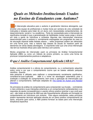 Quais os Métodos Institucionais Usados
no Ensino de Estudantes com Autismo?
A Intervenção educativa para o autismo é geralmente intensiva abrangente, que
envolve uma equipe de profissionais e muitas horas por semana de uma variedade de
instruções e terapias para tratar de um aluno com necessidades comportamentais, de
desenvolvimento, social e / ou acadêmica. Parte da necessidade para a intervenção de
significativa duração é que a generalização de habilidades muitas vezes exige o ensino
em toda a gama de indivíduos e contextos Algumas das intervenções intensivas
desenvolvidas para o autismo e, normalmente empregadas em programas de casa ou
de educação especial estão listadas abaixo-. - estes programas podem ser oferecidos
em uma forma pura, mas a maioria das classes da escola se mostram partir de
elementos de várias destas abordagens. É importante notar que uma única intervenção
não tem se mostrado eficaz para cada indivíduo com autismo.
Muitos programas de intervenção usam os princípios da Análise Comportamental
Aplicada (ABA) ou como um método de ensino primário, ou como uma forma de
promover comportamentos positivos e adaptativos.
O que é Análise Comportamental Aplicada (ABA)?
Análise comportamental é a ciência do comportamento, ou o conhecimento adquirido
sobre como e por que o comportamento ocorre que se baseia validado pesquisa
científica. Quando
esta pesquisa é utilizada para melhorar o comportamento socialmente significativo,
considera-se que é aplicada. ABA é o nome da abordagem sistemática para a
avaliação e avaliação do comportamento, bem como a aplicação de intervenções que
alteram o comportamento. Definição adaptada do The Center for Autism and Related
Disorders.
Os princípios da análise do comportamento para compreender sua função, - controlando
o meio ambiente e suas interações anteriores a um comportamento (antecedentes) e as
respostas de ajuste (conseqüências) e usando reforço positivo (premiar o que você quer
ver) - são todas as técnicas de ABA que são frequentemente utilizados em formação do
comportamento em indivíduos com autismo. Para alguns estudantes, estes princípios
podem representar técnicas aplicadas através de um plano positivo comportamento de
apoio, enquanto para outros, a ABA poderia fornecer as bases para uma intervenção
terapêutica específica
 