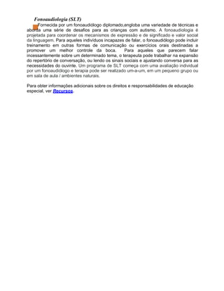 Fonoaudiologia (SLT)
Fornecida por um fonoaudiólogo diplomado,engloba uma variedade de técnicas e
aborda uma série de desafios para as crianças com autismo. A fonoaudiologia é
projetada para coordenar os mecanismos de expressão e de significado e valor social
da linguagem. Para aqueles indivíduos incapazes de falar, o fonoaudiólogo pode incluir
treinamento em outras formas de comunicação ou exercícios orais destinadas a
promover um melhor controle da boca. Para aqueles que parecem falar
incessantemente sobre um determinado tema, o terapeuta pode trabalhar na expansão
do repertório de conversação, ou lendo os sinais sociais e ajustando conversa para as
necessidades do ouvinte. Um programa de SLT começa com uma avaliação individual
por um fonoaudiólogo e terapia pode ser realizado um-a-um, em um pequeno grupo ou
em sala de aula / ambientes naturais.
Para obter informações adicionais sobre os direitos e responsabilidades de educação
especial, ver Recursos.
 