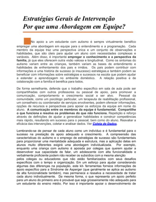 Estratégias Gerais de Intervenção
Por que uma Abordagem em Equipe?
No apoio a um estudante com autismo é sempre virtualmente benéfico
empregar uma abordagem em equipe para o entendimento e a programação. Cada
membro da equipe traz uma perspectiva única e um conjunto de observações e
habilidades, que são úteis para ajudar um aluno com necessidades complexas e
variáveis. Além disso, é importante empregar o conhecimento e a perspectiva da
família, já que eles oferecem outra visão valiosa e longitudinal. Como os sintomas do
autismo variam entre as crianças, também variam as bases de entendimento e
habilidades de enfrentamento dos pais e irmãos. Os pais podem contribuir com
informações e uma história de sucesso (e insucesso) estratégias,e também podem se
beneficiar com informações sobre estratégias e sucessos na escola que podem ajudar
a estender a aprendizagem no ambiente doméstico. A relação positiva e de
colaboração com a família é benéfica para todos.
De forma semelhante, defende que o trabalho específico em sala de aula pode ser
compartilhadas com outros professores ou pessoal de apoio, para promover a
comunicação, comportamento e crescimento social a ser alvo. Pessoal da
comunidade, como um psicólogo particular, um terapeuta de reabilitação profissional,
um conselheiro ou coordenador de serviços envolventes, podem oferecer informações,
opções de recursos e perspectivas para apoiar os esforços da equipe em nome do
aluno. A comunicação entre os membros da equipe é fundamental. Compartilhe
o que funciona e resolva os problemas do que não funciona. Repetição e reforço
através de definições de ajudar a generalizar habilidades e construir competências
mais rápido, resultando em sucesso para o pessoal, bem como do aluno. Reavaliar a
eficácia das intervenções, coletar e analisar dados. Ver Coleta de Dados.
Lembrando-se de pensar de cada aluno como um indivíduo e é fundamental para o
sucesso na prestação de apoio adequado e crescimento. A compreensão das
características do autismo e o emprego de estratégias de sucesso são fundamentais
para proporcionar uma mentalidade adequada e estrutura, mas a aplicação delas em
alunos muito diferentes exigirá uma abordagem individualizada. Por exemplo,
enquanto uma criança com autismo é apoiada por colegas que querem ajudar a
desenvolver sua capacidade de falar, um adolescente com alta funcionalidade e
verbalmente proficiente podem não receber os subsídios com a mesma atenção
pelos colegas ou educadores que não estão familiarizados com seus desafios
específicos com o tempo e organização. Em um esforço para ajudar considerando
algumas das diferenças na população, este kit- ferramentas fornece informações de
apoio específico para a Síndrome de Asperger (que geralmente se aplica ao autismo
de alta funcionalidade também), mas permanece a ressalva a necessidade de tratar
cada aluno individualmente. Da mesma forma, o que representa um apoio perfeito
para um aluno do primeiro ano é provável que seja grosseiramente não adequado para
um estudante do ensino médio. Por isso é importante apoiar o desenvolvimento de
 