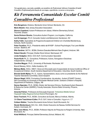 Nós agradecemos, com toda a gratidão, aos membros do Professional Advisory Committee [Comitê
Consultivo Profissional] pela doação do seu tempo, experiência e recursos a este projeto.
Kit Ferramenta Comunidade Escolar Comitê
Consultivo Profissional
Kris Bergstrom, Diretora, Montecito Union School, Montecito, CA
Marie Blastin, New Jersey Education Association
Sharon Copeland, Autism Professora em classe, Wilshire Elementary School,
Thornhill, Ontario
Sonia Dickson Bracks, Consultora Autism Program, Los Angeles, California
Lori Ernsperger, Ph.D. Consultor Autism and Behavioral, Henderson, NV
Kathy Fallin, Epecialista do Programa Exceptional Children em Charlotte-Mecklenburg
Schools, North Carolina
Peter Faustino, Ph.D., Presidente eleito da NYASP - School Psychologist, Fox Lane Middle
School - Bedford, NY
Rita Gardner, M.P.H., BCBA, Diretora Executiva Melmark New England, Andover, MA
Robert Geczik, Principal, Shelter Rock School, Manhasset, NY
Linda Hodgdon, M.Ed. CCC-SLP, Communication Specialist
Paula Kluth Ph. D., Consultora, Professora, Autora, Advogada e Estudiosa
Independente, Chicago, Il
Caroline Magyar, Ph.D., University of Rochester, Rochester, NY
Brandi Massey, M.Ed., Hollis Academy, SC
Melissa Metts, M.Ed., NBCT, Sócia em Educação para Incapacidade de baixa Incidência Office of
Exceptional Children, South Carolina Department of Education, Columbia, South Carolina
Brenda Smith-Myles, Ph. D., Autora, Apresentadora, atuou como co presidente do the National
Teacher Standards Committee, Grant recipient
Sharon Nagel, MSW, Formadora Coordenadora de estudos - Autism STAART Center),
NIH Concessão na University of Rochester Medical Center, Golisano Children’s Hospital,
Department of Pediatrics, Calgary, AB
Danny Openden, Ph.D., BCBA, Diretor del Serviços Clínicos, Southwest Autism Research
& Resource Center (SARRC); Faculty Associate, Arizona State University, Phoenix,
Arizona
Amanda Palmer, Professora de Educação Especial, Timberlane Middle School
Hopewell Valley Regional School District Pennington, NJ
Dana Trachant, Ph.D., BCBA, Consultora da Escola, Marcus Institute, Atlanta,
GA Diane Twachtman-Cullen, Ph.D. SLP, Autor e Consultor, Higganum, CT
Colleen Walker, Teacher Brunswick Acres School, South Brunswick, NJ
Nicole Weidenbaum, M.S. Ed., SAS, Diretor Executivo da Nassau Suffolk Services for
Autism, Commack, NY
Mary Jane Weiss, Ph.D., BCBA, Professor Adjunto de Pesquisa na Rutgers University, New
Brunswick, NJ
Kristi Williford, Principal, Bethel Elementary School, Midland, NC
 