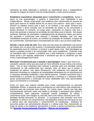 interesses da idade adequada e aumentar as expectativas para a independência
cercado de colegas de mesmo nível de comportamento, o tanto quanto possível .
Estabelecer expectativas adequadas para o crescimento e competência . Apoiar o
aluno na sua aprendizagem e ajudá-lo a desenvolver suas habilidades e sua
independência. Muitas vezes,existe uma tendência bem intencionada do pessoal de
apoio para assumir as tarefas diárias de um aluno com autismo - fazer para o aluno.
Amarrar os sapatos, levá-lo para a aula, é, na verdade, o seu papel. Embora isso
possa manter o aluno tranquilo com as atividades da classe ou da comunidade e
parece favorável no momento, em longo prazo, representa um prejuízo visto que o
aluno não aprendeu a executar as atividades da vida diária para si mesmo. Isto requer
paciência, definição de prioridades e estabelecimento de pequenas metas que devem
ser apoiadas e construídas para alcançar o resultado desejado, mas com esta
mentalidade enraizada de ensino, ao contrário da prestação de cuidados, à espera de
ser surpreendido, impressionado e recompensado por tudo o que um aluno pode fazer.
Atender o aluno onde ele está. Para cada uma das áreas de habilidades que precisa
ser tratada com um aluno com autismo, é fundamental desenvolver uma compreensão
da capacidade atual do indivíduo, e construir a partir desse nível. Esta abordagem se
aplica a questões sociais e de comunicação, bem como acadêmicos. Entender onde
um estudante está e resolver o problema que o está impedindo o progresso a partir
desse ponto e em seguida, desenvolver o ensinável que são os andaimes que irão
mover a aprendizagem para frente.
Motivação é fundamental para a atenção e aprendizagem. Saber o que motiva um
estudante, estando ciente que isso pode ser muito diferente do que motiva uma criança
típica. Use os seus interesses para merecer a atenção para uma atividade menos
interessante ou não preferenciais (por exemplo, para um aluno que é avesso a
problemas de palavra, mas adora dinossauros, criar problemas com palavras que
adicionam triceratops ou multiplicar as necessidades alimentares de um brachiosaurus)
e incorporar atividades preferidas o mais natural possível. Também reconhecer que a
familiaridade e o aumento da competência aumenta a confiança e o interesse então,
apoiar apropriadamente a construção de novas habilidades abre mais oportunidades
para o envolvimento e a motivação.
Como um aluno com autismo trabalha para mudar comportamentos ou aprender
habilidades difíceis, é essencial que a recompensa por este esforço seja substancial o
suficiente para ele aumentar esse esforço. Em muitos casos, mesmo que haja algo
intrinsecamente motivador sobre uma tarefa ou atividade, é necessário para moldar o
comportamento, fazer pequenas mudanças usando estratégias de reforço -
crescimento social, como elogios ou nota alta, bem como reforço concreto como uma
atividade favorita brinquedo, ou alimento. A recompensa para aprender uma nova
habilidade ou diminuir um comportamento mal-adaptativo precisa ter mais força do que
o reforço para não desenvolver o comportamento de substituição. Sistemas de
economia podem ser extremamente eficazes e o reforço pode ficar desvanecido ao
longo do tempo e da freqüência decrescente ou frente a outras recompensas sociais
Ver Suportes Comportamentais Positivos e Reforço de Estratégias.
 