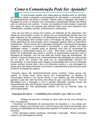 Como a Comunicação Pode Ser Apoiada?
A comunicação engloba uma ampla gama de desafios para os indivíduos
com autismo, desde a recepção e processamento de informações, a produção verbal
ou representacional, até leitura e a escrita. Falando sobre a linguagem não-verbal, a
linguagem do corpo e a intenção sutil, a entonação e interpretação também são difíceis
para os indivíduos com autismo. O apoio nos desafios da comunicação é essencial
para ajudar um aluno com autismo para entender assim como para expressar suas
necessidades, vontades, opiniões, conhecimentos e sentimentos.
Uma vez que todos os alunos com autismo, por definição de seu diagnóstico, têm
déficits de comunicação e social, os serviços de um fonoaudiólogo treinado deve ser
parte integrante do seu programa e do planejamento da equipe. Para crianças sem
fala, o fonoaudiólogo deve contribuir para a formulação de planos e suportes para
modos alternativos de comunicação, como a linguagem gestual, PECs ou dispositivos
aumentativos. Para os alunos com a linguagem emergente, a construção da linguagem
receptiva e expressiva é fundamental e permanente, e para aqueles com altas
habilidades verbais, o trabalho sobre os aspectos mais sutis de conversação da
pragmática e reciprocidade deverá ser o foco. Além disso, muitos fonoaudiólogos
podem ser fundamentais para ajudar a conduzir os componentes social bem como a
linguagem de interação, uma vez que estas são muitas vezes tão entrelaçadas. No
entanto, é essencial observar que o desenvolvimento das habilidades de comunicação
em um aluno com autismo não pode ser da responsabilidade exclusiva do
fonoaudiólogo. A comunicação sobre desejos e necessidades bem como as interações
sociais, ocorrem durante todo o dia e em diferentes cenários, e uma abordagem de
equipe para este desenvolvimento comunicativo é absolutamente essencial para todos
os alunos do espectro do autismo.
Enquanto alguns são predominantemente alunos auditivos, muitos alunos com
autismo (e muitas vezes outros alunos com comportamento ou desafios de
comunicação) tendem a ser alunos visuais, o que significa que eles entendem e
guardam o que eles vêem de forma mais eficaz do que o que eles ouvem. Face às
dificuldades com a linguagem e com a atenção deslocada, suportes visuais são
frequentemente úteis, pois fornecem o tempo de processamento extra
proporcionada por uma apresentação estática em vez da natureza fugaz da
comunicação falada.
Linguagem Receptiva — a habilidade para entender o que é dito ou escrito
• Verifique se você tem a atenção do aluno antes de dar uma instrução ou
fazer uma pergunta
• Considerar as dificuldades de processamento do estudante e o seu tempo (por
exemplo, começar uma instrução com o nome do aluno para chamar sua atenção, isso
aumenta a probabilidade que ele possa estar presente no momento em que você der a
instrução)
• Evitar instruções verbais complexas, informação e discussão. Manter instruções
curtas ou dar informações em blocos.
 