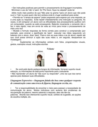 • Dar instruções positivas para permitir o processamento da linguagem incompleta.
Minimizar o uso de 'não' e 'pare'. Ex "Por favor, fique na calçada" pode ter
efeito muito mais positivo do que 'Não pise na grama "para um aluno que não pode
ouvir o "não' ou para quem não tem certeza onde é o lugar aceitável para andar.
• Permitir-se "o tempo de espera" (estar preparado para esperar por uma resposta, se
é uma ação ou resposta). Evite repetir imediatamente uma instrução ou pergunta. Às
vezes, é útil comparar um aluno com os dificuldades doe processamento auditivo com
um computador, quando se está processando. Batendo novamente o comando não o
faz ir mais rápido, mas sim envia de volta ao início para iniciar o processamento de
mais uma vez!
• Modele e formule respostas da forma correta para construir a compreensão (por
exemplo, para ensinar o significado de 'pare': executar nas mãos segurando um
balanço com o aluno, dizer 'pare'. Pare-o com as suas mãos e as do aluno; repetir até
que você possa diminuir a ação das suas mãos e, em seguida, desaparecer da
modelagem)
• Suplementar as informações verbais com fotos, programações visuais,
gestos, exemplos visual, instruções escritas
Volume
Baixo Alto
• Se você está dando pedaços longos de informação, fornecer suporte visual,
esboços, ou informações de bala ponto importante para o estudante
• Não repreender um aluno de "não ouvir ou responder", uma vez que isso serve
apenas para destacar suas dificuldades.
Linguagem Expressiva -- linguagem falada tão boa como qualquer resposta
de comunicação como uma troca de figuras, linguagem escrita, etc.
• Ter a responsabilidade de encontrar o meio para acessar a necessidade de
comunicação do aluno. Muitos indivíduos com autismo têm problemas de
recuperação da palavra: mesmo sabendo a resposta, eles não têm as
palavras. Aborde isso oferecendo suporte visual, cartões de sugestão, as opções
de escolha múltipla, etc.
 