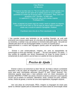 Uma História
de Sucesso:
Um professor me disse uma vez: "Eu revi as aulas sobre os estados muitas vezes
e Peter ainda não sabe quais são as capitais apesar de eu ter reduzido a
quantidade de estados que ele precisa saber." Eu perguntei: "Bem, como você
perguntou a ele?" Ela disse, "eu digo, qual
é a capital da X? E ele ou não sabe ou dá a mesma resposta:
Washington DC».
Então, eu imprimi um grande mapa dos estados, anotei as capitais em etiquetas,
e deu a Peter três de cada vez. Ele foi capaz de colocar todas as capitais nos
estado com a exceção de misturar Springfield e Madison.
O professor estava fora de si e Peter emocionado sorriu!
• Use suportes visuais para lembretes ou dar escolhas Exemplo: se você está
ensinando uma criança a pedir ajuda, ter uma placa de sinalização disponível em todos
os momentos, e solicitar o seu uso sempre no momento dele pedir ajuda. Isto pode ser
utilizado pelo aluno em vez da linguagem falada, ou como um suporte para o
desenvolvimento e o ensino das linguagens quando pode ser apropriado usar essa
frase.
• Ensinar e usar scripts-palavras, imagens, etc. para as necessidades de
comunicação ou troca (por exemplo,”'eu gosto ...” “Do que você gosta?» "Eu gosto ...”)
Use cartões de sugestão que devem desaparecer ao longo do tempo quando a
compreensão do aluno sobre o uso da frase ou o padrão de troca se desenvolve.
Preciso de Ajuda
Ensinar o aluno a se comunicar ou dizer 'não sei', de modo a reduzir a ansiedade
associada a não ser capaz de responder a uma pergunta. Depois ensinar ao aluno
como para pedir informações adicionais (Quem? O quê? Onde? Quando?, Etc.
(Adicionar suporte visual para o meio ambiente como um rótulo (necessário, por
exemplo 'DENTRO' e 'FORA' nas caixas.) Ensinar os alunos a procurar e usar suportes
visuais que já existem no ambiente: calendários, sinais, números de porta, cartazes,
nomes, rótulos de gaveta, o monitor de uma caixa registradora, linguagem corporal...
Use uma placa de comunicação, PECs, imagens ou linguagem de sinais para
apoiar ou oferecer opções para os estudantes com baixa saída de comunicação verbal
.
 