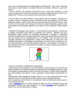 vezes isso é aparentemente auto-estimulação comportamento, mas muitos indivíduos
com autismo usam também ar ecolalia funcional a comentar, informar ou pedir (ver
abaixo)
• Procure sempre uma intenção comunicativa com o aluno (por exemplo, se uma
criança muitas vezes inverte os pronomes ou emprega ecolalia funcional, então "A tua
cabeça dói?" Pode ser a sua maneira de lhe dizer que sua cabeça dói)
• Para um aluno que está inclinado a usar ecolalia, tente de modelar a linguagem (e
suportes visuais e narrativas sociais), utilizando formas de linguagem; do que seria
adequado quando o aluno usá-lo; para que reversões pronome não ocorram (ou seja,
ao criar um visual para uma criança com dores de cabeça freqüentes, pode-se usar
uma imagem de uma pessoa segurando sua cabeça e usar as palavras "Minha cabeça
dói.")
• Enderece da linguagem das emoções - a comunicação de pensamentos, sentimentos
e estados emocionais para todos os indivíduos com autismo. Sabendo que suas
dificuldades podem resultar em ansiedade permanente e estresse, é importante
fornecer uma saída para o conteúdo emocional. como será comunicada de outra forma
que não através de um comportamento ou do "desligar". Para um aluno que não
consegue expressar isso verbalmente, muitas vezes colocando um rótulo para uma
emoção pode ajudar na modulação da intensidade, uma vez que ele se acalma ao ver
que você reconhece o que ele está tentando transmitir. (Por exemplo, "Eu posso ver
que vocêestá com raiva.») Use desenhos animados e suportes visuais para construir a
fluência emocional.
• Ensinar auto-defesa e habilidades de negociação
• Muitos alunos com autismo tem um tópico favorito ou área especial de interesse que
podem interferir com o trabalho escolar ou interação social. Estratégias podem ser úteis
na formação de expectativas do aluno de forma a minimizar o impacto desta obsessão:
dar oportunidades para discutir o tema, apresentar oportunidades programadas em
uma
programação visual, estabelecer limites (quando o é, ou não, adequado discutir esse
assunto), usar um Cronômetro para definir uma duração, estratégias de apoio
para a expansão a outros temas, e / ou estimular o aluno a falar sobre outros assuntos
ou a ausência do tema.
• Veja o Apêndice para um livreto introdutório What are Visual Strategies [O que são
Estratégias Visuais?] de Linda Hodgdon e na seção Recursos para sugestões de
leitura como Out and About [Fora e Sobre]
 