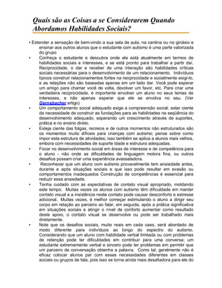 Quais são as Coisas a se Considerarem Quando
Abordamos Habilidades Sociais?
• Estender a sensação de bem-vindo a sua sala de aula, na cantina ou no ginásio e
ensinar aos outros alunos que o estudante com autismo é uma parte valorizada
do grupo
• Conheça o estudante e descubra onde ele está atualmente em termos de
habilidades sociais e interesses, e se está pronto para trabalhar a partir daí.
Reciprocidade, o dar e receber de uma interação são habilidades críticas
sociais necessárias para o desenvolvimento de um relacionamento. Indivíduos
típicos construir relacionamentos fortes na reciprocidade e socialmente exigi-lo,
e as relações não são baseadas apenas em um lado dar. Você pode esperar
um amigo para chamar você de volta, devolver um favor, etc. Para criar uma
verdadeira reciprocidade, é importante envolver um aluno no seus temas de
interesses, e não apenas esperar que ele se envolva no seu. (Ver
Gernsbacher artigo)
• Um comportamento social adequado exige a compreensão social; estar ciente
da necessidade de construir as fundações para as habilidades na seqüência do
desenvolvimento adequado, esperando um crescimento através de suportes,
prática e no ensino direto.
• Esteja ciente das folgas, recreios e de outros momentos não estruturados são
os momentos muito difíceis para crianças com autismo; pense sobre como
impor esta estrutura de atividades; isso também se aplica a alunos mais velhos,
embora com necessidades de suporte idade e estrutura adequadas.
• Focar no desenvolvimento social em áreas de interesse e de competência para
o aluno - não onde as dificuldades de linguagem motora fina, ou outros
desafios possam criar uma experiência avassaladora.
• Reconhecer que um aluno com autismo provavelmente tem ansiedade antes,
durante e após situações sociais e que isso pode resultar em evasão ou
comportamentos inadequados Construção de competências é essencial para
reduzir essa ansiedade.
• Tenha cuidado com as expectativas de contato visual apropriado, moldando
este tempo. Muitas vezes os alunos com autismo têm dificuldade em manter
contato visual e a insistência neste contato pode causar desconforto e estresse
adicional. Muitas vezes, é melhor começar estimulando o aluno a dirigir seu
corpo em relação ao parceiro ao falar, em seguida, após a prática significativa
em situações sociais e atingir o nível de conforto aumentar como resultado
deste apoio, o contato visual se desenvolve ou pode ser trabalhado mais
diretamente.
• Note que os desafios sociais, muito reais em cada caso, será abordado de
modo diferente para indivíduos ao longo do espectro do autismo.
Considerando que um aluno com habilidade verbal limitada ou com problemas
de retenção pode ter dificuldades em contribuir para uma conversa; um
estudante extremamente verbal e sincero pode ter problemas em permitir que
um parceiro de conversação obtenha a palavra. Como tal, geralmente não é
eficaz colocar alunos par com essas necessidades diferentes em classes
sociais ou grupos de fala, pois isso se torna ainda mais desafiadora para ele do
 