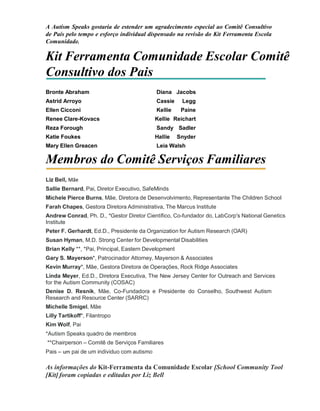 A Autism Speaks gostaria de estender um agradecimento especial ao Comitê Consultivo
de Pais pelo tempo e esforço individual dispensado na revisão do Kit Ferramenta Escola
Comunidade.
Kit Ferramenta Comunidade Escolar Comitê
Consultivo dos Pais
Bronte Abraham Diana Jacobs
Astrid Arroyo Cassie Legg
Ellen Cicconi Kellie Paine
Renee Clare-Kovacs Kellie Reichart
Reza Forough Sandy Sadler
Katie Foukes Hallie Snyder
Mary Ellen Greacen Leia Walsh
Membros do Comitê Serviços Familiares
Liz Bell, Mãe
Sallie Bernard, Pai, Diretor Executivo, SafeMinds
Michele Pierce Burns, Mãe, Diretora de Desenvolvimento, Representante The Children School
Farah Chapes, Gestora Diretora Administrativa, The Marcus Institute
Andrew Conrad, Ph. D., *Gestor Diretor Científico, Co-fundador do, LabCorp's National Genetics
Institute
Peter F. Gerhardt, Ed.D., Presidente da Organization for Autism Research (OAR)
Susan Hyman, M.D. Strong Center for Developmental Disabilities
Brian Kelly **, *Pai, Principal, Eastern Development
Gary S. Mayerson*, Patrocinador Attorney, Mayerson & Associates
Kevin Murray*, Mãe, Gestora Diretora de Operações, Rock Ridge Associates
Linda Meyer, Ed.D., Diretora Executiva, The New Jersey Center for Outreach and Services
for the Autism Community (COSAC)
Denise D. Resnik, Mãe, Co-Fundadora e Presidente do Conselho, Southwest Autism
Research and Resource Center (SARRC)
Michelle Smigel, Mãe
Lilly Tartikoff*, Filantropo
Kim Wolf, Pai
*Autism Speaks quadro de membros
**Chairperson – Comitê de Serviços Familiares
Pais – um pai de um individuo com autismo
As informações do Kit-Ferramenta da Comunidade Escolar [School Community Tool
[Kit] foram copiadas e editadas por Liz Bell
 