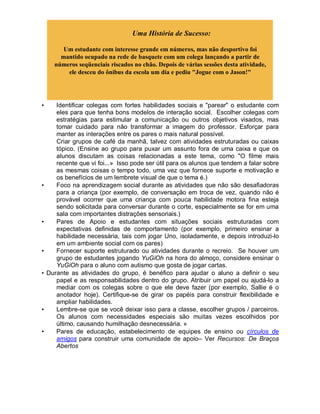 Uma História de Sucesso:
Um estudante com interesse grande em números, mas não desportivo foi
mantido ocupado na rede de basquete com um colega lançando a partir de
números seqüenciais riscados no chão. Depois de várias sessões desta atividade,
ele desceu do ônibus da escola um dia e pediu "Jogue com o Jason!"
• Identificar colegas com fortes habilidades sociais e "parear" o estudante com
eles para que tenha bons modelos de interação social. Escolher colegas com
estratégias para estimular a comunicação ou outros objetivos visados, mas
tomar cuidado para não transformar a imagem do professor. Esforçar para
manter as interações entre os pares o mais natural possível.
Criar grupos de café da manhã, talvez com atividades estruturadas ou caixas
tópico. (Ensine ao grupo para puxar um assunto fora de uma caixa e que os
alunos discutam as coisas relacionadas a este tema, como "O filme mais
recente que vi foi...» Isso pode ser útil para os alunos que tendem a falar sobre
as mesmas coisas o tempo todo, uma vez que fornece suporte e motivação e
os benefícios de um lembrete visual de que o tema é.)
• Foco na aprendizagem social durante as atividades que não são desafiadoras
para a criança (por exemplo, de conversação em troca de vez, quando não é
provável ocorrer que uma criança com pouca habilidade motora fina esteja
sendo solicitada para conversar durante o corte, especialmente se for em uma
sala com importantes distrações sensoriais.)
• Pares de Apoio e estudantes com situações sociais estruturadas com
expectativas definidas de comportamento (por exemplo, primeiro ensinar a
habilidade necessária, tais com jogar Uno, isoladamente, e depois introduzi-lo
em um ambiente social com os pares)
• Fornecer suporte estruturado ou atividades durante o recreio. Se houver um
grupo de estudantes jogando YuGiOh na hora do almoço, considere ensinar o
YuGiOh para o aluno com autismo que gosta de jogar cartas.
• Durante as atividades do grupo, é benéfico para ajudar o aluno a definir o seu
papel e as responsabilidades dentro do grupo. Atribuir um papel ou ajudá-lo a
mediar com os colegas sobre o que ele deve fazer (por exemplo, Sallie é o
anotador hoje). Certifique-se de girar os papéis para construir flexibilidade e
ampliar habilidades.
• Lembre-se que se você deixar isso para a classe, escolher grupos / parceiros.
Os alunos com necessidades especiais são muitas vezes escolhidos por
último, causando humilhação desnecessária. «
• Pares de educação, estabelecimento de equipes de ensino ou círculos de
amigos para construir uma comunidade de apoio– Ver Recursos: De Braços
Abertos
 