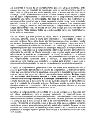 Ao avaliarmos a função de um comportamento, pode ser útil para diferenciar entre
aqueles que são um resultado da neurologia, como os comportamentos repetitivos
como bater ou dificuldade em manter contato visual, e aqueles que são respostas à
frustração ou dificuldades de comunicação. É absolutamente essencial para qualquer
tipo de apoio comportamental o entendimento que o comportamento normalmente
representa uma forma de comunicação. No caso da maioria dos "problemas" de
comportamentos, um olhar para a causa subjacente, muitas vezes, revela ansiedade,
confusão, frustração, ou prejuízo, agindo muitas vezes e essa é a única maneira que o
indivíduo consegue comunicar. Busca de atenção, o comportamento pode até ter uma
função abertamente social, na medida em que uma criança que não pode dizer 'vem
brincar comigo "pode despejar todos os seus brinquedos para o seu responsável se
juntar a ele em seu espaço.
Em um mundo que está girando ao redor, rotinas e previsibilidade podem ser
calmantes, portanto, apoiar o aluno com informações e organização de todos os
aspectos (ambiente físico, rotina diária, as modificações acadêmica, etc.) pode resultar
em aumento de aprendizagem e autonomia, bem como melhorado o comportamento. O
apoio comportamental também inclui o trabalho na comunicação, flexibilidade e auto-
representação além dos ensinamentos de estratégias adequadas e comportamentos de
substituição. Respostas para o comportamento podem incluir ignorar o comportamento
(chamados de extinção na ABA terminologia – que é muitas vezes essencial para a
reformulação da atenção no comportamento de busca), redirecionando ou evitando
conseqüências previamente estabelecidas. Reconhecendo o esforço que a mudança
de comportamento representa para o indivíduo, é absolutamente essencial
proporcionar uma recompensa consistente e positiva para premiar o aluno para o
desenvolvimento do desejado, ou seja, os comportamentos socialmente adequados.
O tópico de comportamento geralmente é uma das áreas mais desafiadoras para o
pessoal que trabalha com alunos com autismo de compreender. É difícil romper com o
modo que o comportamento mal-adaptativo é intencional e desafiador em sua intenção
mas, na maioria das vezes, isso não é o caso de alunos com autismo. Embora possa
ser impossível identificarmos sempre a causa subjacente ou uma intenção
comunicativa de comportamento, é útil sempre considerarmos isso. Além disso,
é muito mais útil para o aluno errar no lado do cuidado e assumir um comportamento
que é o resultado de ansiedade, estresse, frustração, evasão ou raiva devido aos
desafios associados com o autismo. Nós nos esforçamos para oferecer os suportes
que ajudarão a evitar este comportamento no futuro.
É vital que o comportamento seja suportado em todas as configurações, de acordo com
um plano estabelecido, com o pessoal experiente no desenvolvimento de
comportamentos adequados e ignorando / evitando consequências de comportamentos
disruptivos ou socialmente inadequados. Ser calmo, paciente, positivo e reconfortante
e é vital para que o aluno aceitar o apoio e se sentir confortável e bem sucedido na
escola. Fornecendo um ambiente seguro e de apoio onde as necessidades sensoriais
são tratadas e que o aluno sinta-se organizado, valorizado e apoiado, fornecemos uma
estrutura para um ambiente de aprendizagem bem sucedido e a oportunidade para que
professores e colegas vejam os pontos fortes únicos e a personalidade de um aluno
com autismo.
 