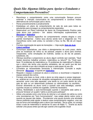Quais São Algumas Idéias para Apoiar o Estudante e
Comportamento Preventivo?
• Reconheça o comportamento como uma comunicação Sempre procure
entender a intenção comunicativa do comportamento e construa modos
alternativos de comunicação para o aluno.
• Pense preventivamente e proativamente
• Estabeleça um plano de comportamento de sala de aula para todos os
estudantes para conseguir os comportamentos esperados;
• Desenvolver um Plano Individual de Apoio de Comportamento Positivo para
cada aluno com autismo— Ver abaixo informações suplementares em
Recursos e Apêndice
• Forneça um retorno específico do comportamento: amplos elogios e uma
grande recompensa . Cative seus alunos sendo bom e elogiando (ex: “Foi
maravilhoso como você andou no corredor e ficou na fila. Me dá um toque
aqui!”)
• Forneça organização de apoio às transições — Veja seção Sala de Aula
Lista a verificar
• Comunique expectativas, use diário e planejamentos de curto prazo, alerte
para as mudanças de rotina ou de pessoal, prepare o aluno para eventos
inesperados, como simulações de incêndio, saídas ou de dia de passeio,
substitutos, etc.
• Ofereça escolhas e proporcione ao aluno algum controle (por exemplo, "Qual
destes devemos trabalhar primeiro: matemática ou leitura?" Ou "Você quer
fazer 10 problemas de matemática ou 15 problemas de matemática?») Mesmo
que o aluno não tenha uma escolha verdadeira, ele vai sentir que ele tem
algum controle e que não é dirigido ao longo a cada passo do seu dia.
• Considere as necessidades sensoriais e intervenções .Consulte a seção
Sensorial Recursos e suporte em Apêndice.
• Respeite o espaço e pessoal do aluno e ensine-o a reconhecer e respeitar o
espaço pessoal dos outros.
• Forneça uma base ou local, onde o aluno se sinta seguro e possa reagrupar-
se, acalmar-se ou escapar de situações esmagadoras ou de uma sobrecarga
sensorial, como uma sala separada, uma tenda ou um canto dentro de uma
sala de aula ou um determinado professor ou administrador no escritório .
Ensinar ativamente ao aluno como e quando usar esta estratégia, usando
suportes visuais ou cartões de sugestão, conforme necessário.
• Prática, flexibilidade e auto-monitorização quando o estudante está calmo e
procurar fornecer um quadro “calmo e pronto para participar”.
• Utilize uma parada como uma forma de retornar a um estado de calma ou como
uma recompensa por "bom funcionamento", mas esteja atento sobre como e
quando as pausas são dadas. Providenciar uma pausa durante uma atividade
menos preferida pode ajudar a destruir esse comportamento negativo, uma vez
que se torna uma estratégia para o aluno (por exemplo, "Se eu gritar, eu consigo
evitar a aula de matemática e sentar-se no saco de feijão !”). Ensine ao aluno
solicitar uma pausa antes que ele agir usando uma sugestão visual
 