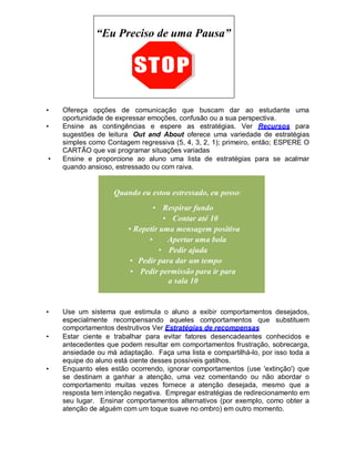 “Eu Preciso de uma Pausa”
• Ofereça opções de comunicação que buscam dar ao estudante uma
oportunidade de expressar emoções, confusão ou a sua perspectiva.
• Ensine as contingências e espere as estratégias. Ver Recursos para
sugestões de leitura Out and About oferece uma variedade de estratégias
simples como Contagem regressiva (5, 4, 3, 2, 1); primeiro, então; ESPERE O
CARTÃO que vai programar situações variadas
• Ensine e proporcione ao aluno uma lista de estratégias para se acalmar
quando ansioso, estressado ou com raiva.
Quando eu estou estressado, eu posso:
• Respirar fundo
• Contar até 10
• Repetir uma mensagem positiva
• Apertar uma bola
• Pedir ajuda
• Pedir para dar um tempo
• Pedir permissão para ir para
a sala 10
• Use um sistema que estimula o aluno a exibir comportamentos desejados,
especialmente recompensando aqueles comportamentos que substituem
comportamentos destrutivos Ver Estratégias de recompensas
• Estar ciente e trabalhar para evitar fatores desencadeantes conhecidos e
antecedentes que podem resultar em comportamentos frustração, sobrecarga,
ansiedade ou má adaptação. Faça uma lista e compartilhá-lo, por isso toda a
equipe do aluno está ciente desses possíveis gatilhos.
• Enquanto eles estão ocorrendo, ignorar comportamentos (use 'extinção') que
se destinam a ganhar a atenção, uma vez comentando ou não abordar o
comportamento muitas vezes fornece a atenção desejada, mesmo que a
resposta tem intenção negativa. Empregar estratégias de redirecionamento em
seu lugar. Ensinar comportamentos alternativos (por exemplo, como obter a
atenção de alguém com um toque suave no ombro) em outro momento.
 