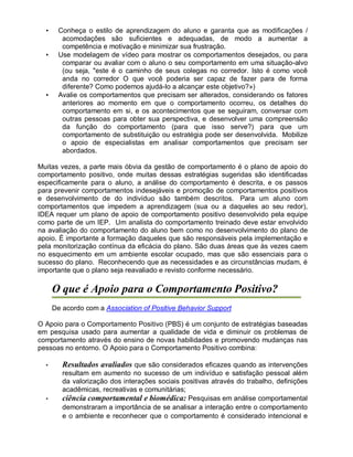 • Conheça o estilo de aprendizagem do aluno e garanta que as modificações /
acomodações são suficientes e adequadas, de modo a aumentar a
competência e motivação e minimizar sua frustração.
• Use modelagem de vídeo para mostrar os comportamentos desejados, ou para
comparar ou avaliar com o aluno o seu comportamento em uma situação-alvo
(ou seja, "este é o caminho de seus colegas no corredor. Isto é como você
anda no corredor O que você poderia ser capaz de fazer para de forma
diferente? Como podemos ajudá-lo a alcançar este objetivo?»)
• Avalie os comportamentos que precisam ser alterados, considerando os fatores
anteriores ao momento em que o comportamento ocorreu, os detalhes do
comportamento em si, e os acontecimentos que se seguiram, conversar com
outras pessoas para obter sua perspectiva, e desenvolver uma compreensão
da função do comportamento (para que isso serve?) para que um
comportamento de substituição ou estratégia pode ser desenvolvida. Mobilize
o apoio de especialistas em analisar comportamentos que precisam ser
abordados.
Muitas vezes, a parte mais óbvia da gestão de comportamento é o plano de apoio do
comportamento positivo, onde muitas dessas estratégias sugeridas são identificadas
especificamente para o aluno, a análise do comportamento é descrita, e os passos
para prevenir comportamentos indesejáveis e promoção de comportamentos positivos
e desenvolvimento de do indivíduo são também descritos. Para um aluno com
comportamentos que impedem a aprendizagem (sua ou a daqueles ao seu redor),
IDEA requer um plano de apoio de comportamento positivo desenvolvido pela equipe
como parte de um IEP. Um analista do comportamento treinado deve estar envolvido
na avaliação do comportamento do aluno bem como no desenvolvimento do plano de
apoio. É importante a formação daqueles que são responsáveis pela implementação e
pela monitorização contínua da eficácia do plano. São duas áreas que às vezes caem
no esquecimento em um ambiente escolar ocupado, mas que são essenciais para o
sucesso do plano. Reconhecendo que as necessidades e as circunstâncias mudam, é
importante que o plano seja reavaliado e revisto conforme necessário.
O que é Apoio para o Comportamento Positivo?
De acordo com a Association of Positive Behavior Support
O Apoio para o Comportamento Positivo (PBS) é um conjunto de estratégias baseadas
em pesquisa usado para aumentar a qualidade de vida e diminuir os problemas de
comportamento através do ensino de novas habilidades e promovendo mudanças nas
pessoas no entorno. O Apoio para o Comportamento Positivo combina:
• Resultados avaliados que são considerados eficazes quando as intervenções
resultam em aumento no sucesso de um indivíduo e satisfação pessoal além
da valorização dos interações sociais positivas através do trabalho, definições
acadêmicas, recreativas e comunitárias;
• ciência comportamental e biomédica: Pesquisas em análise comportamental
demonstraram a importância de se analisar a interação entre o comportamento
e o ambiente e reconhecer que o comportamento é considerado intencional e
 