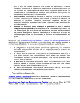 sob a ação de fatores ambientais que podem ser modificados. Ciência
biomédica mostra que as informações relacionadas ao estado psiquiátrico de
um indivíduo e o conhecimento de outros fatores biológicos podem ajudar os
profissionais na compreensão da interação entre os fatores fisiológicos e os
ambientais que influenciam o comportamento.
• procedimentos validados que emprega as melhores práticas e de avaliação
contínua, usando dados coletados para avaliar os resultados (medidas de
avaliação do programa, pesquisas qualitativas, inquéritos, escalas de
avaliação, entrevistas, análises correlacionais, observação direta e informações
auto-respondidas)
• sistemas de mudança para aumentar a qualidade de vida e reduzir
comportamentos-problemas,reconhecendo que a implementação efetiva de
um plano exigirá que as questões de alocação de recursos, desenvolvimento
de pessoal, formação de equipe e colaboração e a adequação à equipe de
implementação devem ser consideradas e enviadas ao desenvolvimento do
plano.
De acordo com o Northern Arizona University, Institute for Human Development O
Apoio para o Comportamento Positivo é uma abordagem para auxiliar pessoas a
melhorar suas dificuldades de comportamento que é baseada em quatro tópicos:
• A Compreensão de que as pessoas (mesmo os supervisores) não controlam
os outros, mas procuram apoiá-los em seu próprio processo de mudança de
comportamento;
• A Crença de que existe uma razão por trás do comportamento mais difícil e
que estas pessoas com comportamento difícil devem ser tratadas com
compaixão e respeito, e que elas têm direito a uma vida de qualidade, bem
como a serviços eficazes;
• A Aplicação de uma grande e crescente massa de conhecimento sobre como
entender melhor as pessoas e fazer mudanças em suas vidas; que podem
reduzir a ocorrência de comportamento difícil, e
• A Convicção de melhorar continuamente a afastar-se da coerção - a utilização
de eventos desagradáveis para gerenciar comportamento.
Para mais informações consultar:
Northern Arizona University’s descrição da mentalidade e estrutura para desenvolver
suportes que são eficazes e positivos (também em espanhol)
Associação de Apoio ao Comportamento Positivo: que oferece fichas de PBS
Práticas, PBS exemplos e estudos de casos além de sugestões de leitura.
 