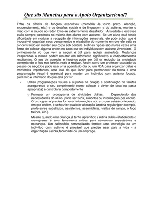 Que são Maneiras para o Apoio Organizacional?
Entre os déficits de funções executivas (memória de curto prazo, atenção,
sequenciamento, etc.) e os desafios sociais e de linguagem e do autismo, manter o
ritmo com o mundo ao redor torna-se extremamente desafiador. Ansiedade e estresse
estão sempre presentes na maioria dos alunos com autismo. Se um aluno está tendo
dificuldade em modular a recepção de informações sensoriais, ele pode achar que é
impossível organizar seus pensamentos e o trabalho do momento em que ele está se
concentrando em manter seu corpo sob controle. Rotinas rígidas são muitas vezes uma
forma de colocar alguma ordem no caos que os indivíduos com autismo vivenciam. O
conhecimento do que vem a seguir é útil para reduzir ansiedade. Mudanças
inesperadas a rotinas podem resultar em sofrimento significativo e comportamentos
resultantes. O uso de agendas e horários pode ser útil na redução da ansiedade
aumentando o foco nas tarefas reais a realizar. Assim como um professor ocupado ou
pessoa de negócios pode usar uma agenda do dia ou um PDA para organizar datas e
momentos importantes, uma lista do que fazer para permanecer na rotina e uma
programação visual é essencial para manter um indivíduo com autismo focado,
produtivo e informado do que está por vir.
• Utilize programações visuais e suportes na criação e continuação de tarefas
assegurando o seu cumprimento (como colocar o dever de casa na pasta
apropriada) e controlar o comportamento
o Fornecer um cronograma de atividades diárias. Dependendo das
necessidades do aluno, pode ser fotos, símbolos ou informações por escrito.
O cronograma precisa fornecer informações sobre o que está acontecendo,
em que ordem, e se houver qualquer alteração à rotina regular (por exemplo,
professores substitutos, assistentes, assembléias, visitas de campo, o fogo
treinos, etc.).
Mesmo quando uma criança já tenha aprendido a rotina diária estabelecida o
cronograma é uma ferramenta crítica para comunicar expectativas e
mudanças. Um calendário personalizado fornece uma estratégia de um
indivíduo com autismo é provável que precise usar para a vida - a
organização escola, faculdade ou um emprego.
 