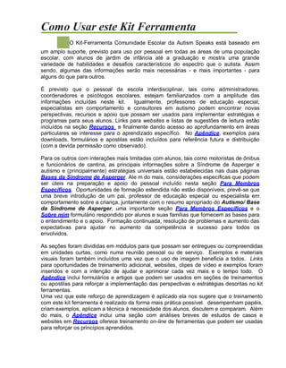 Como Usar este Kit Ferramenta
O Kit-Ferramenta Comunidade Escolar da Autism Speaks está baseado em
um amplo suporte, previsto para uso por pessoal em todas as áreas de uma população
escolar, com alunos de jardim de infância até a graduação e mostra uma grande
variedade de habilidades e desafios característicos do espectro que o autista. Assim
sendo, algumas das informações serão mais necessárias - e mais importantes - para
alguns do que para outros.
É previsto que o pessoal da escola interdisciplinar, tais como administradores,
coordenadores e psicólogos escolares, estejam familiarizados com a amplitude das
informações incluídas neste kit. Igualmente, professores de educação especial,
especialistas em comportamento e consultores em autismo podem encontrar novas
perspectivas, recursos e apoio que possam ser usados para implementar estratégias e
programas para seus alunos. Links para websites e listas de sugestões de leitura estão
incluídos na seção Recursos e finalmente dando acesso ao aprofundamento em áreas
particulares se interesse para o aprendizado específico. No Apêndice, exemplos para
downloads, formulários e apostilas estão incluídos para referência futura e distribuição
(com a devida permissão como observado).
Para os outros com interações mais limitadas com alunos, tais como motoristas de ônibus
e funcionários de cantina, as principais informações sobre a Síndrome de Asperger e
autismo e (principalmente) estratégias universais estão estabelecidas nas duas páginas
Bases da Síndrome de Asperger. Ale m do mais, considerações específicas que podem
ser úteis na preparação e apoio do pessoal incluído nesta seção Para Membros
Específicos. Oportunidades de formação estendida não estão disponíveis, prevê-se que
uma breve introdução de um pai, professor de educação especial ou especialista em
comportamento sobre a criança, juntamente com o resumo apropriado do Autismo/ Base
da Síndrome de Asperger, uma importante seção Para Membros Específicos e o
Sobre mim formulário respondido por alunos e suas famílias que fornecem as bases para
o entendimento e o apoio. Formação continuada, resolução de problemas e aumento das
expectativas para ajudar no aumento da competência e sucesso para todos os
envolvidos.
As seções foram divididas em módulos para que possam ser entregues ou compreendidas
em unidades curtas, como numa reunião pessoal ou de serviço. Exemplos e materiais
visuais foram também incluídos uma vez que o uso de imagem beneficia a todos. Links
para oportunidades de treinamento adicional, websites, clipes de vídeo e exemplos foram
inseridos e com a intenção de ajudar e aprimorar cada vez mais e o tempo todo. O
Apêndice inclui formulários e artigos que podem ser usados em seções de treinamentos
ou apostilas para reforçar a implementação das perspectivas e estratégias descritas no kit
ferramentas.
Uma vez que este reforço de aprendizagem é aplicado ela nos sugere que o treinamento
com este kit ferramenta é realizado da forma mais prática possível. desempenham papéis,
criam exemplos, aplicam a técnica à necessidade dos alunos, discutem e comparam. Além
do mais, o Apêndice inclui uma seção com análises breves de estudos de casos e
websites em Recursos oferece treinamento on-line de ferramentas que podem ser usadas
para reforçar os princípios aprendidos.
 