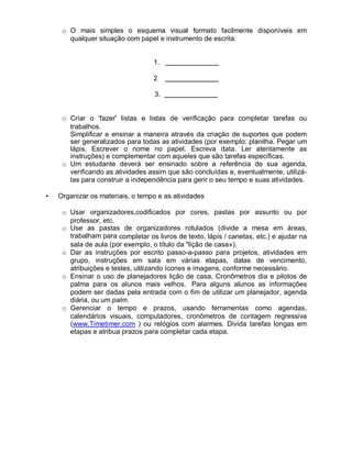 o O mais simples o esquema visual formato facilmente disponíveis em
qualquer situação com papel e instrumento de escrita:
1.
2
3.
o Criar o 'fazer' listas e listas de verificação para completar tarefas ou
trabalhos.
Simplificar e ensinar a maneira através da criação de suportes que podem
ser generalizados para todas as atividades (por exemplo: planilha. Pegar um
lápis. Escrever o nome no papel. Escreva data. Ler atentamente as
instruções) e complementar com aqueles que são tarefas específicas.
o Um estudante deverá ser ensinado sobre a referência de sua agenda,
verificando as atividades assim que são concluídas e, eventualmente, utilizá-
las para construir a independência para gerir o seu tempo e suas atividades.
• Organizar os materiais, o tempo e as atividades
o Usar organizadores,codificados por cores, pastas por assunto ou por
professor, etc.
o Use as pastas de organizadores rotulados (divide a mesa em áreas,
trabalham para completar os livros de texto, lápis / canetas, etc.) e ajudar na
sala de aula (por exemplo, o título da "lição de casa»).
o Dar as instruções por escrito passo-a-passo para projetos, atividades em
grupo, instruções em sala em várias etapas, datas de vencimento,
atribuições e testes, utilizando ícones e imagens, conforme necessário.
o Ensinar o uso de planejadores lição de casa, Cronômetros dia e pilotos de
palma para os alunos mais velhos. Para alguns alunos as informações
podem ser dadas pela entrada com o fim de utilizar um planejador, agenda
diária, ou um palm.
o Gerenciar o tempo e prazos, usando ferramentas como agendas,
calendários visuais, computadores, cronômetros de contagem regressiva
(www.Timetimer.com ) ou relógios com alarmes. Divida tarefas longas em
etapas e atribua prazos para completar cada etapa.
 