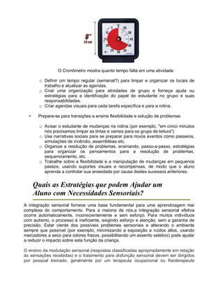 O Cronômetro mostra quanto tempo falta em uma atividade
o Definir um tempo regular (semanal?) para limpar e organizar os locais de
trabalho e atualizar as agendas.
o Criar uma organização para atividades de grupo e forneça ajuda ou
estratégias para a identificação do papel do estudante no grupo e suas
responsabilidades.
o Criar agendas visuais para cada tarefa específica e para a rotina.
• Prepare-se para transições e ensine flexibilidade e solução de problemas
o Avisar o estudante de mudanças na rotina (por exemplo, "em cinco minutos
nós precisamos limpar as tintas e vamos para os grupo de leitura")
o Use narrativas sociais para se preparar para novos eventos como passeios,
simulações de incêndio, assembléias etc.
o Organize a resolução de problemas, ensinando, passo-a-passo, estratégias
para organizar os pensamentos para a resolução de problemas,
sequenciamento, etc.
o Trabalhe sobre a flexibilidade e a manipulação de mudanças em pequenos
passos, usando suportes visuais e recompensas, de modo que o aluno
aprenda a controlar sua ansiedade por causa destes sucessos anteriores.
Quais as Estratégias que podem Ajudar um
Aluno com Necessidades Sensoriais?
A integração sensorial fornece uma base fundamental para uma aprendizagem mai
complexa do comportamento. Para a maioria de nós,a integração sensorial efetiva
ocorre automaticamente, inconscientemente e sem esforço. Para muitos indivíduos
com autismo, o processo é ineficiente, exigindo esforço e atenção, sem a garantia de
precisão. Estar ciente dos possíveis problemas sensoriais e alterando o ambiente
sempre que possível (por exemplo, minimizando a exposição a ruídos altos, usando
marcadores a seco para odores fracos, possibilitando um assento seletivo) pode ajudar
a reduzir o impacto sobre esta função da criança.
O ensino da modulação sensorial (respostas classificadas apropriadamente em relação
às sensações recebidas) e o tratamento para disfunção sensorial devem ser dirigidos
por pessoal treinado, geralmente por um terapeuta ocupacional ou fisioterapeuta
 