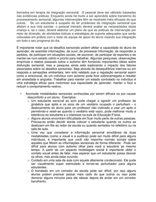 treinados em terapia de integração sensorial. O pessoal deve ser utilizado baseadas
nas evidências práticas. Enquanto ainda há muito a ser aprendido sobre transtorno do
processamento sensorial, algumas intervenções têm se mostrado mais eficazes do que
outras. Se um estudante é suspeito de ter problemas de integração sensorial que
afetam a sua vida escolar, o pessoal treinado deverá avaliar as necessidades desta
criança e, se o caso, deverá elaborar um plano de que as práticas de intervenção por
meio de diversão, de atividades lúdicas e estratégias de suporte adequadas que serão
colocadas em prática com o resto da equipe de apoio do aluno visando sua integração
em todo o seu programa do dia.
É importante notar que os desafios sensoriais podem afetar a capacidade do aluno de
aprender, de assimilar informações, de ouvir, de processar informação, de responder a
pedidos, de participar em situações sociais, de escrever, de participar de esportes e de
manter-se num estado calmo e pronto para trabalhar. Algumas pesquisas, observações
empíricas e relatos pessoais sobre o autismo têm fornecido importantes idéias sobre
disfunção sensorial, mas a pesquisa ainda está explorando o impacto dos fatores
associados sobre os desafios sensoriais. Seja através de desequilíbrios internos ou em
resposta a sensações ambientais, tem sido relatado que a regulação sensorial assim
como a emocional, de um indivíduo com autismo pode ficar sobrecarregada e resultar
em ansiedade e angústia. Trabalhar para manter um estado controlado no indivíduo é
uma estratégia eficaz para maximizar sua capacidade de aprender, manter o foco e
reduzir o comportamento reativo.
• Acomode modalidades sensoriais conhecidas por serem difíceis ou por causar
desconforto a um aluno. Exemplos:
o Um estudante sensível ao som pode chegar a agredir um professor de
ginástica que apita e os ecos de um vestiário ocupado o perturbam - o
deslocamento do aluno para um professor não inclinado a usar um apito e
permitindo-o vestir-se quando o vestiário está vazio, pode melhorar muito a
tolerância do estudante e o interesse na aula de Educação Física.
o Alguns alunos encontram dificuldade em ficar muito perto de outras pessoas.
Precisa-se então decidir aonde colocar o estudante quando os outros se
deslocam em fila ao redor da escola ou quando sentados no refeitório ou na
sala de aula.
o Uma vez que considerar a informação sensorial simultânea de duas
modalidades (como a visual e a auditiva) pode ser muito difícil para alguns
indivíduos, é importante que você não imponha normas sociais sobre
aqueles que filtram as informações sensoriais de forma diferente. Pode ser
difícil para alunos com autismo olhar para você e escutá-lo ao mesmo
tempo. A partir de um aspecto modelagem social é importante obter o
contato visual antes de falar, mas esperar que um estudante possa desviar
os olhos, mas ainda estar ouvindo.
o Cuidado em uma sala de aula com aquele altamente condecorado. Ele pode
ser visualmente super estimulado e tornar-se perturbador para alguns
estudantes.
o O translado em um corredor da escola pode ser difícil, por isso alguns
alunos podem precisar passar mais cedo do que outros ou isso pode
demorar alguns minutos para ele relaxar depois de andar em um corredor
barulhento.
 