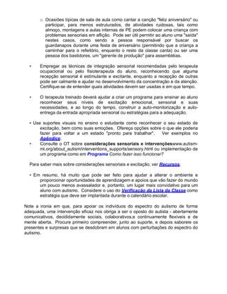 o Ocasiões típicas de sala de aula como cantar a canção "feliz aniversário" ou
participar, para menos estruturados, de atividades ruidosas, tais como
almoço, montagens e aulas internas de PE podem colocar uma criança com
problemas sensoriais em aflição. Pode ser útil permitir ao aluno uma "saída"
nestes casos, como sendo a pessoa responsável por buscar os
guardanapos durante uma festa de aniversário (permitindo que a criança a
caminhar para o refeitório, enquanto o resto da classe canta) ou ser uma
pessoa dos bastidores, um "gerente de produção" para assembléias.
• Empregar as técnicas de integração sensorial recomendadas pelo terapeuta
ocupacional ou pelo fisioterapeuta do aluno, reconhecendo que alguma
recepção sensorial é estimulante e excitante, enquanto a recepção de outras
pode ser calmante e ajudar no desenvolvimento da concentração e da atenção.
Certifique-se de entender quais atividades devem ser usadas e em que tempo.
• O terapeuta treinado deverá ajudar a criar um programa para ensinar ao aluno
reconhecer seus níveis de excitação emocional, sensorial e suas
necessidades, e ao longo do tempo, construir a auto-monitorização e auto-
entrega da entrada apropriada sensorial ou estratégias para a adequação.
• Use suportes visuais no ensino o estudante como reconhecer o seu estado de
excitação, bem como suas emoções. Ofereça opções sobre o que ele poderia
fazer para voltar a um estado "pronto para trabalhar". Ver exemplos no
Apêndice.
• Consulte o OT sobre considerações sensoriais e intervençõeswww.autism-
mi.org/about_autism/interventions_supports/sensory.html ou implementação de
um programa como em Programa Como fazer isso funcionar?
Para saber mais sobre considerações sensoriais e excitação, ver Recursos.
• Em resumo, há muito que pode ser feito para ajudar a alterar o ambiente e
proporcionar oportunidades de aprendizagem e apoios que vão fazer do mundo
um pouco menos avassalador e, portanto, um lugar mais convidativo para um
aluno com autismo. Considere o uso do Verificação da Lista da Classe como
estratégia que deve ser implantada durante o calendário escolar.
Note a ironia em que, para apoiar os indivíduos do espectro do autismo de forma
adequada, uma intervenção eficaz nos obriga a ser o oposto do autista - abertamente
comunicativos, decididamente sociais, colaborativos,e continuamente flexíveis e de
mente aberta. Procure primeiro compreender, junto ao suporte, e depois saboreie os
presentes e surpresas que se desdobram em alunos com perturbações do espectro do
autismo.
 