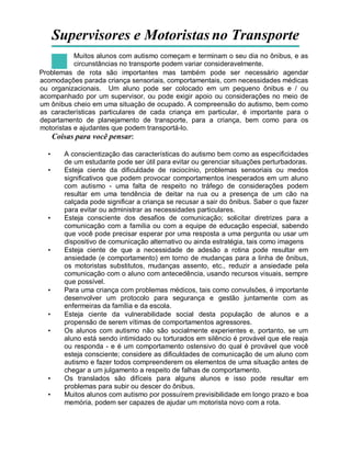 Supervisores e Motoristas no Transporte
Muitos alunos com autismo começam e terminam o seu dia no ônibus, e as
circunstâncias no transporte podem variar consideravelmente.
Problemas de rota são importantes mas também pode ser necessário agendar
acomodações parada criança sensoriais, comportamentais, com necessidades médicas
ou organizacionais. Um aluno pode ser colocado em um pequeno ônibus e / ou
acompanhado por um supervisor, ou pode exigir apoio ou considerações no meio de
um ônibus cheio em uma situação de ocupado. A compreensão do autismo, bem como
as características particulares de cada criança em particular, é importante para o
departamento de planejamento de transporte, para a criança, bem como para os
motoristas e ajudantes que podem transportá-lo.
Coisas para você pensar:
• A conscientização das características do autismo bem como as especificidades
de um estudante pode ser útil para evitar ou gerenciar situações perturbadoras.
• Esteja ciente da dificuldade de raciocínio, problemas sensoriais ou medos
significativos que podem provocar comportamentos inesperados em um aluno
com autismo - uma falta de respeito no tráfego de considerações podem
resultar em uma tendência de deitar na rua ou a presença de um cão na
calçada pode significar a criança se recusar a sair do ônibus. Saber o que fazer
para evitar ou administrar as necessidades particulares.
• Esteja consciente dos desafios de comunicação; solicitar diretrizes para a
comunicação com a família ou com a equipe de educação especial, sabendo
que você pode precisar esperar por uma resposta a uma pergunta ou usar um
dispositivo de comunicação alternativo ou ainda estratégia, tais como imagens
• Esteja ciente de que a necessidade de adesão a rotina pode resultar em
ansiedade (e comportamento) em torno de mudanças para a linha de ônibus,
os motoristas substitutos, mudanças assento, etc., reduzir a ansiedade pela
comunicação com o aluno com antecedência, usando recursos visuais, sempre
que possível.
• Para uma criança com problemas médicos, tais como convulsões, é importante
desenvolver um protocolo para segurança e gestão juntamente com as
enfermeiras da família e da escola.
• Esteja ciente da vulnerabilidade social desta população de alunos e a
propensão de serem vítimas de comportamentos agressores.
• Os alunos com autismo não são socialmente experientes e, portanto, se um
aluno está sendo intimidado ou torturados em silêncio é provável que ele reaja
ou responda - e é um comportamento ostensivo do qual é provável que você
esteja consciente; considere as dificuldades de comunicação de um aluno com
autismo e fazer todos compreenderem os elementos de uma situação antes de
chegar a um julgamento a respeito de falhas de comportamento.
• Os translados são difíceis para alguns alunos e isso pode resultar em
problemas para subir ou descer do ônibus.
• Muitos alunos com autismo por possuírem previsibilidade em longo prazo e boa
memória, podem ser capazes de ajudar um motorista novo com a rota.
 