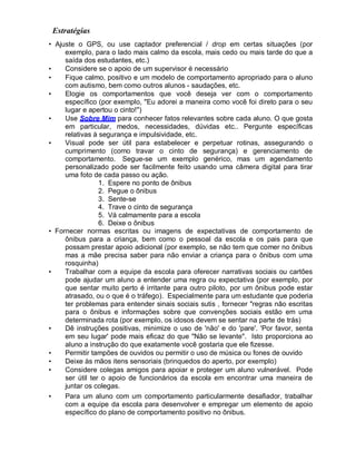 Estratégias
• Ajuste o GPS, ou use captador preferencial / drop em certas situações (por
exemplo, para o lado mais calmo da escola, mais cedo ou mais tarde do que a
saída dos estudantes, etc.)
• Considere se o apoio de um supervisor é necessário
• Fique calmo, positivo e um modelo de comportamento apropriado para o aluno
com autismo, bem como outros alunos - saudações, etc.
• Elogie os comportamentos que você deseja ver com o comportamento
específico (por exemplo, "Eu adorei a maneira como você foi direto para o seu
lugar e apertou o cinto!")
• Use Sobre Mim para conhecer fatos relevantes sobre cada aluno. O que gosta
em particular, medos, necessidades, dúvidas etc.. Pergunte específicas
relativas à segurança e impulsividade, etc.
• Visual pode ser útil para estabelecer e perpetuar rotinas, assegurando o
cumprimento (como travar o cinto de segurança) e gerenciamento de
comportamento. Segue-se um exemplo genérico, mas um agendamento
personalizado pode ser facilmente feito usando uma câmera digital para tirar
uma foto de cada passo ou ação.
1. Espere no ponto de ônibus
2. Pegue o ônibus
3. Sente-se
4. Trave o cinto de segurança
5. Vá calmamente para a escola
6. Deixe o ônibus
• Fornecer normas escritas ou imagens de expectativas de comportamento de
ônibus para a criança, bem como o pessoal da escola e os pais para que
possam prestar apoio adicional (por exemplo, se não tem que comer no ônibus
mas a mãe precisa saber para não enviar a criança para o ônibus com uma
rosquinha)
• Trabalhar com a equipe da escola para oferecer narrativas sociais ou cartões
pode ajudar um aluno a entender uma regra ou expectativa (por exemplo, por
que sentar muito perto é irritante para outro piloto, por um ônibus pode estar
atrasado, ou o que é o tráfego). Especialmente para um estudante que poderia
ter problemas para entender sinais sociais sutis , fornecer "regras não escritas
para o ônibus e informações sobre que convenções sociais estão em uma
determinada rota (por exemplo, os idosos devem se sentar na parte de trás)
• Dê instruções positivas, minimize o uso de 'não' e do 'pare'. 'Por favor, senta
em seu lugar' pode mais eficaz do que "Não se levante". Isto proporciona ao
aluno a instrução do que exatamente você gostaria que ele fizesse.
• Permitir tampões de ouvidos ou permitir o uso de música ou fones de ouvido
• Deixe às mãos itens sensoriais (brinquedos do aperto, por exemplo)
• Considere colegas amigos para apoiar e proteger um aluno vulnerável. Pode
ser útil ter o apoio de funcionários da escola em encontrar uma maneira de
juntar os colegas.
• Para um aluno com um comportamento particularmente desafiador, trabalhar
com a equipe da escola para desenvolver e empregar um elemento de apoio
específico do plano de comportamento positivo no ônibus.
 