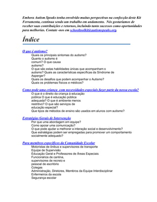 Embora Autism Speaks tenha envolvido muitas perspectivas na confecção deste Kit
Ferramenta, continua sendo um trabalho em andamento. Nós gostaríamos de
receber suas contribuições e retornos, incluindo tanto sucessos como oportunidades
para melhorias. Contate -nos em schooltoolkit@autismspeaks.org.
Índice
O que é autismo?
Quais os principais sintomas do autismo?
Quanto o autismo é
comum? O que causa
autismo?
O que são estas habilidades únicas que acompanham o
autismo? Quais as características específicas da Síndrome de
Asperger?
Quais os desafios que podem acompanhar o Autismo?
Quais os problemas físicos e médicos?
Como pode uma criança com necessidades especiais fazer parte da nossa escola?
O que é o direito da criança à educação
pública O que é educação pública
adequada? O que é ambiente menos
restritivo? O que são serviços de
educação especial?
Que tipos de métodos de ensino são usados em alunos com autismo?
Estratégias Gerais de Intervenção
Por que uma abordagem em equipe?
Como apoiar uma comunicação?
O que pode ajudar a melhorar a interação social e desenvolvimento?
Que estratégias podem ser empregadas para promover um comportamento
socialmente adequado?
Para membros específicos da Comunidade Escolar
Motoristas de ônibus e supervisores de transporte
Equipe de Supervisão
Educação Geral e Professores de Áreas Especiais
Funcionários de cantina,
supervisores de recreio e
pessoal de escritório
Colegas
Administração, Diretores, Membros da Equipe Interdisciplinar
Enfermeiros da escola
Segurança escolar
 