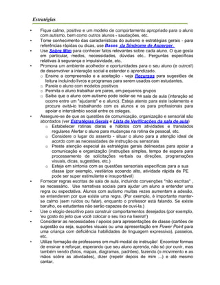 Estratégias
• Fique calmo, positivo e um modelo de comportamento apropriado para o aluno
com autismo, bem como outros alunos - saudações, etc.
• Tome conhecimento das características do autismo e estratégias gerais - para
referências rápidas ou dicas, use Bases da Síndrome de Asperger.
• Use Sobre Mim para conhecer fatos relevantes sobre cada aluno. O que gosta
em particular, medos, necessidades, dúvidas etc.. Perguntas específicas
relativas à segurança e impulsividade, etc.
• Promova um ambiente acolhedor e oportunidades para o seu aluno (e outros!)
de desenvolver a interação social e estender o aprendizado.
o Ensine a compreensão e a aceitação - veja Recursos para sugestões de
leitura incluindo livros e programas para serem usados com estudantes.
o Pareie o aluno com modelos positivos
o Permita o aluno trabalhar em pares, em pequenos grupos
o Saiba que o aluno com autismo pode isolar-se na sala de aula (interação só
ocorre entre um "ajudante" e o aluno). Esteja atento para este isolamento e
procure evitá-lo trabalhando com os alunos e os para profissionais para
apoiar o intercâmbio social entre os colegas.
• Assegure-se de que as questões de comunicação, organização e sensorial são
abordados (ver Estratégias Gerais e Lista de Verificações da sala de aula)
o Estabelecer rotinas claras e hábitos com atividades e translados
regulares Alertar o aluno para mudanças na rotina de pessoal, etc.
o Considere o lugar do assento - situar o aluno para a atenção ideal de
acordo com as necessidades de instrução ou sensoriais
o Preste atenção especial às estratégias gerais delineadas para apoiar a
comunicação e organização (instruções simples, tempo de espera para
processamento de solicitações verbais ou direções, programações
visuais, dicas, sugestões, etc.)
o Esteja em sintonia com as questões sensoriais específicas para a sua
classe (por exemplo, vestiários ecoando alto, atividade rápida de PE
pode ser super estimulante e insuportável)
• Fornecer regras escritas de sala de aula, incluindo convenções "não escritas" ,
se necessário. Use narrativas sociais para ajudar um aluno a entender uma
regra ou expectativa. Alunos com autismo muitas vezes aumentam a adesão,
se entenderem por que existe uma regra. (Por exemplo, é importante manter-
se calmo (sem ruídos ou falar), enquanto o professor está falando. Se existe
barulho, os estudantes não serão capazes de ouvi-la.)
• Use o elogio descritivo para construir comportamentos desejados (por exemplo,
'eu gosto do jeito que você colocar o seu lixo na lixeira!')
• Considerar as necessidades / apoios para apresentações de classe (cartões de
sugestão ou seja, suportes visuais ou uma apresentação em Power Point para
uma criança com deficiência habilidades de linguagem expressiva), passeios,
etc.
• Utilize formação de professores em multi-modal de instrução! Encontrar formas
de ensinar e reforçar, esperando que seu aluno aprenda, não só por ouvir, mas
também vendo (fotos, mapas, diagramas, padrões), fazendo (o movimento e as
mãos sobre as atividades), dizer (repetir depois de mim ...) e até mesmo
cantar.
 