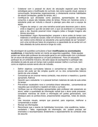• Colaborar com o pessoal do aluno de educação especial para fornecer
estratégias para a modificação do currículo, tais como suporte visual, acesso à
comunicação, ferramentas organizacionais, e diretamente ensinar habilidades
de estudo (anotações, gestão do tempo, etc.)
• Certifique-se que atividades como passeios, apresentações de classe,
conjuntos e peças são tratadas antes do tempo. Pense em maneiras como o
estudante pode ser incluído e discutir e planejar para eles com a equipe de
apoio.
o Viagens de campo o: use uma narrativa social para descrever para o aluno,
onde a viagem é, que ele vai estar com, o que vai acontecer e o cronograma
para o dia. Quando possível incluir imagens (sites e Google Imagens são
ótimos recursos)
o Assembléias/ Jogos /Apresentações: preparar o aluno antes do tempo com
materiais e narrativas sociais; estar em sintonia com as questões sensoriais;
ser criativo como oferecer ao estudante uma oportunidade de ser "produtor",
com uma corrida por baixo do programa e a capacidade de se sentar em um
lado afastado de outros alunos e longe do ruído.
Na abordagem de questões curriculares e fazer modificações ou acomodações
acadêmicas, é importante manter em mente as seguintes sugestões . Estes ajustes
podem ser feitos pelo professor de educação geral ou em colaboração com o professor
de um aluno de educação especial ou um para profissional. Para um estudante
participar de um ambiente inclusivo, ele será capaz de acompanhar e participar das
atividades da sala de aula em tempo real e poderá acessar melhor o currículo, bem
como os objetivos sociais sendo alvo de inclusão.
• Definir objetivos curriculares básicos e concentrar-se neles - para alguns
alunos isto pode ser tão simples quanto um ou dois componentes básicos
dentro de uma unidade
• Concentrar-se em ensinar menos conteúdo, mas ensinar a maestria e, quando
apropriado, fluência
• Garantir que o estudante / e o pessoal tenham materiais de sala de aula antes
do tempo
• Pré-ensinar vocabulário novo e conceitos-chave relevantes , concentrando-se
naqueles que constroem e repetem em todo o currículo
• Verifique que as informações apresentadas pelo professor são acessíveis ao
aluno: saber a quantidade de informação verbal que o aluno pode processar,
considerar maneiras de dividir a informação em partes gerenciáveis, com
destaque para os pontos-chave, proporcionando esquemas, notas de estudo,
etc.
• Use recursos visuais, sempre que possível, para organizar, melhorar a
compreensão e avaliar
• Revisar as informações
• Reconhecer que o exame de habilidades funcionais, nota acadêmica, testes ,
verdadeiro / falso, organização da informação, etc. podem precisar ser
ensinados e recompensados diretamente e separadamente do conteúdo área
de assunto
 