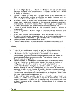 • Considere a lição de casa, o estabelecimento de um método para tarefas de
gravação, apresente expectativas definidas, considere possíveis acomodações
de horário se necessário.
• Considere projetos em longo prazo - apoio à gestão de um cronograma com
datas de vencimento, pedaço a atribuição em partes menores com um
cronograma de conclusão e listas de verificação
• Ao avaliar, reduzir as expectativas de desempenho em áreas de dificuldade
para o aluno - para testar conceitos de conhecimento, substituir ensaios com
múltipla escolha ou preencher as questões em branco por bancos de palavras
ou substitua parágrafos com teias que mostram relacionamentos, etc.
• Ensinar e testar regularmente e em pequenos pedaços: verificar a
compreensão
• Considere a permissão de mais tempo ou uma configuração alternativa para
testes
• Rever, repetir e seguir em frente quando o aluno demonstra proficiência
• Se o aluno tem dificuldade de aprendizagem de um conceito ou habilidade, re-
pense como o material está sendo apresentado e avalie o entendimento
• Forneça guias de estudo antes frente de testes
• Prevenir o aluno e o para profissional quando você dá um questionário pop
Leitura
• Os alunos são susceptíveis de ter dificuldade em compreender material,
previsão de eventos, e ler nas entrelinhas / inferir no texto.
• Esteja ciente que uma alta proporção de alunos com autismo de alto
funcionalidade são adeptos à codificação e usam palavras, mas podem ter
problemas significativos com compreensão. Alguns alunos podem ser
diagnosticados com hiperlexia.
• Forneça resumos ou pré-exposição a um livro de leitura novo antes de sua
iniciação. Identificar a linha da história, enredo, personagens principais e
configuração com visual - se possível - para situar o aluno ao livro.
• Fornecer estrutura específica para as perguntas quando se espera uma
resposta para a compreensão. Use múltiplas escolhas, frases fechadas, com
um banco de palavras, ou respostas de partida. Considerando que poderia ser
muito difícil de responder "John, como é que o lobo encontrou a casa da avó?",
Um aluno com autismo pode mostrar compreensão, se perguntar: "John, o lobo
encontrou casa da avó ao atravessar o rio e...?”
• Ao dar escolhas, saber quantas escolhas são adequadas. Alguns podem ser
capazes de escolher entre quatro opções, algumas de apenas dois. Reduzir o
número de escolhas é uma maneira simples de tornar uma tarefa simples para
o aluno, enquanto ainda esperando a independência e a indicação de
aprendizagem.
Escrita
 