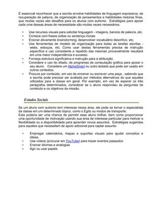 É essencial reconhecer que a escrita envolve habilidades de linguagem expressiva, de
recuperação de palavra, de organização de pensamentos e habilidades motoras finas,
que muitas vezes são desafios para os alunos com autismo. Estratégias para apoiar
cada uma dessas áreas de necessidade são muitas vezes necessários.
• Use recursos visuais para solicitar linguagem - imagens, bancos de palavra, etc.
• Comece com frases soltas ou sentença iniciais
• Ensinar ativamente brainstorming, desenvolver vocabulário descritivo, etc.
• Use ferramentas de modelo de organização para todas as tarefas escritas -
webs, esboços, etc. Como usar destas ferramentas precisa de instrução
específica e uso consistente e repetido das mesmas provavelmente resultará
em uma maior independência e sucesso.
• Forneça estrutura significativa e instrução para a atribuição.
• Considere o uso do ditado, de programas de computação gráfica para apoiar o
seu aluno. Considere um AlphaSmart ou outro teclado que pode ser usado em
outros contextos.
• Procure por conteúdo, em vez de encenar ou escrever uma peça , sabendo que
a escrita pode precisar ser avaliada por métodos alternativos do que aqueles
utilizados para a classe em geral. Por exemplo, em vez de esperar os três
parágrafos determinados, considerar se o aluno respondeu às perguntas de
conteúdo e os objetivos da missão.
Estudos Sociais
Se um aluno com autismo tem interesse nessa área, ele pode se tornar o especialista
da classe em um determinado tópico, como o Egito ou modos de transporte.
Esta poderia ser uma chance de permitir esse aluno brilhar, bem como proporcionar
uma oportunidade de motivação usando sua área de interesse particular para motivar a
flexibilidade ou a disponibilidade para aprender novos assuntos. Estratégias sugeridas
para aqueles que necessitam de apoio adicional para captar assunto:
• Empregar calendários, mapas e suportes visuais para ajudar conceitos e
idéias.
• Use vídeos (procurar em YouTube) para trazer eventos passados
• Ensinar idiomas e analogias
• Agir ou usar papéis
 
