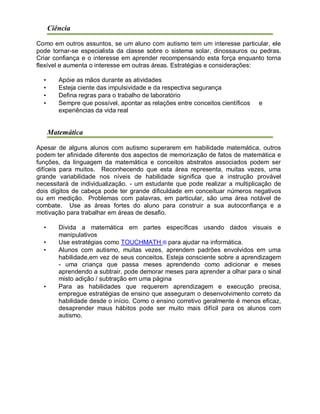 Ciência
Como em outros assuntos, se um aluno com autismo tem um interesse particular, ele
pode tornar-se especialista da classe sobre o sistema solar, dinossauros ou pedras.
Criar confiança e o interesse em aprender recompensando esta força enquanto torna
flexível e aumenta o interesse em outras áreas. Estratégias e considerações:
• Apóie as mãos durante as atividades
• Esteja ciente das impulsividade e da respectiva segurança
• Defina regras para o trabalho de laboratório
• Sempre que possível, apontar as relações entre conceitos científicos e
experiências da vida real
Matemática
Apesar de alguns alunos com autismo superarem em habilidade matemática, outros
podem ter afinidade diferente dos aspectos de memorização de fatos de matemática e
funções, da linguagem da matemática e conceitos abstratos associados podem ser
difíceis para muitos. Reconhecendo que esta área representa, muitas vezes, uma
grande variabilidade nos níveis de habilidade significa que a instrução provável
necessitará de individualização. - um estudante que pode realizar a multiplicação de
dois dígitos de cabeça pode ter grande dificuldade em conceituar números negativos
ou em medição. Problemas com palavras, em particular, são uma área notável de
combate. Use as áreas fortes do aluno para construir a sua autoconfiança e a
motivação para trabalhar em áreas de desafio.
• Divida a matemática em partes específicas usando dados visuais e
manipulativos
• Use estratégias como TOUCHMATH ® para ajudar na informática.
• Alunos com autismo, muitas vezes, aprendem padrões envolvidos em uma
habilidade,em vez de seus conceitos. Esteja consciente sobre a aprendizagem
- uma criança que passa meses aprendendo como adicionar e meses
aprendendo a subtrair, pode demorar meses para aprender a olhar para o sinal
misto adição / subtração em uma página
• Para as habilidades que requerem aprendizagem e execução precisa,
empregue estratégias de ensino que asseguram o desenvolvimento correto da
habilidade desde o início. Como o ensino corretivo geralmente é menos eficaz,
desaprender maus hábitos pode ser muito mais difícil para os alunos com
autismo.
 