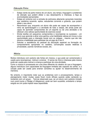 Educação Física
• Esteja ciente da parte motora de um aluno, seu tempo, linguagem e problemas
de atenção que podem afetar o seu desempenho e interesse, e faça as
acomodações apropriadas
• Esteja em sintonia com a entrada de estímulos altamente sensoriais inerentes
aos vestiários ecoando, apitos, estudantes correndo e gritando, que podem
afetar o seu aluno
• Reconhecer que, enquanto um aluno não pode ser capaz de acompanhar o
ritmo de aprendizagem e a atividade de toda a classe, ele ainda pode ser
capaz de aprender componentes de um esporte ou de uma atividade e irá
oferecer uma valiosa oportunidade de exercício social
• Divida tarefas em pequenos componentes e recompense os sucessos - um
aluno que aprende a atirar aros ganhou uma habilidade valiosa em troca e uma
oportunidade para a interação social com os colegas , mesmo que ele não
domine a habilidade para participar de um jogo de 5 em 5
• Solicitar a assistência do pessoal da educação especial na formação do
comportamento apropriado no vestiário, convenções sociais relativas à
privacidade, usando narrativas sociais, etc.
Música
Muitos indivíduos com autismo são fortes em música, o que pode ser comemorado e
usado para recompensar, motivar e ensinar. O senso de ritmo e interesse pela música
pode ser usada para motivar a criança a participar de uma atividade.
Como a música é processada em uma área diferente do cérebro do que a linguagem,
alguns indivíduos com capacidade de linguagem limitada são capazes de cantar, e a
canção pode ser usada para ensinar conceitos ou ajudar no desenvolvimento da
memória.
No entanto, é importante notar que os problemas com o processamento, tempo e
planejamento motor muitas vezes ficam muito difíceis quando estão cantando ou
recitando com um grupo . Tem-se observado que, se um aluno com autismo iniciado
num coral (como o Pledge of Allegiance), pode ser bem sucedido, entretanto o tempo
exigido se unir pode impedir essa capacidade.
 