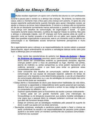 Ajuda no Almoço /Recreio
Muitas escolas organizam um apoio com a família dos alunos ou com professores
durante a pausa para o recreio ou o almoço das crianças. No entanto, na maioria dos
casos, este é o momento mais crítico para uma criança com autismo. O apoio de uma
equipe experiente particularmente quando treinada para apoiar interações sociais vai
ajudar a criança a se tornar mais independente. O recreio e o almoço são os momentos
do dia de um estudante normalmente menos estruturado e, portanto, o mais difícil para
uma criança com desafios de comunicação, de organização e social. O apoio
necessário durante esses intervalos, a prática de negociar mesas na cantina, filas para
o almoço e ordenação (rápido, com 67 crianças com fome apenas atrás de você!) e
descobrir como se manter ocupado e se divertir em um pátio, sem regras definidas.
Além das questões organizativas e sensoriais, este é um momento onde os déficits em
comunicação e as habilidades sociais tornam-se facilmente perceptíveis e muito
dolorosas.
Se o agendamento para o almoço e as responsabilidades do recreio cabem a pessoal
desconhecido, algum entendimento do autismo e estratégias básicas serão úteis para
fazer a diferença para um estudante.
• Estar ciente das características do autismo (ver Bases do Autismo e Bases
da Síndrome de Asperger resumos) assim como as especificidades de cada
aluno devem ser consideradas evitando ou gerenciando situações; algumas
crianças podem correr o risco de perambular ou fugir. Alarmes nas portas,
alarme de incêndio ou certas campainhas ou sinos podem representar uma
violência sensorial - saber o que fazer para evitar ou gerenciar estas
necessidades particulares.
• Estar consciente dos desafios de comunicação; solicitar diretrizes para a
comunicação de sua equipe de educação especial, sabendo do tempo de
espera por uma resposta a uma determinada pergunta, o uso de um dispositivo
de comunicação alternativo ou o uso de estratégias de comunicação tais como
troca de foto pode ser necessário
• Esteja atento a necessidade do aluno para desenvolver habilidades da vida diária,
e promover a capacidade e independência tanto quanto possível (por exemplo,
deixá-lo ficar com o guardanapo, ensiná-lo a entrar no seu código de refeição
no computador do refeitório , etc.)
• Explorar oportunidades para os funcionários da escola a pensar criativamente -
o recreio pode ser um grande momento para uma intervenção do
fonoaudiólogo ou do terapeuta ocupacional, que poderia modelar estratégias e
criar jogos que o pessoal diário (e colegas) poderiam continuar nos dias em
que eles não fornecem terapia direta
• Esteja em sintonia com as estratégias modeladas pelo pessoal do suporte do
aluno e pedir sua ajuda com as áreas sensíveis.
• Saudações amistosas, aceitação e paciência podem ajudar a fazer a criança se
sentir confortável na escola e as responsabilidades de pequeno porte podem
ajudá-lo a se sentir como um membro contribuinte dos sucessos comunidade -
comemore seu sucesso!
 
