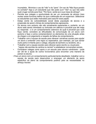 incompleta. Minimize o uso de "não" e do "pare". Em vez de "Não fique parado
no corredor" diga a um estudante que não pode ouvir "não" ou que não sabe
qual o lugar correto para ficar: "Por favor, sente-se à sua mesa de almoço" .
• Permita aos colegas a oportunidade de ser um camarada de almoço (isso
muitas vezes funciona melhor do que a atribuição de um supervisor. Selecionar
os estudantes que estão motivados para assumir esse papel)
• Esteja ciente da vulnerabilidade social desta população de alunos e a
propensão de serem vítimas de comportamentos agressores.
• Os alunos com autismo não são socialmente experientes e, portanto, se um
aluno está sendo intimidado ou torturado em silêncio é provável que ele reaja
ou responda - e é um comportamento ostensivo do qual é provável que você
fique ciente; considere as dificuldades de comunicação de um aluno com
autismo e faça s outros compreenderem os elementos de uma situação antes
de chegar a um julgamento a respeito de falhas de comportamento.
• Trabalhar com a equipe da escola para oferecer narrativas sociais para ajudar
um aluno a entender uma regra ou expectativa. (por exemplo, por que sentar
muito perto é irritante para o colega, etiqueta de banheiro ou lavatório, etc.).
• Trabalhar com a equipe escolar para oferecer apoio escrito ou visual para
"regras não escritas da cantina ou recreio" e estabelecer convenções sociais.
• Considerar colegas como apoio e um escudo para alunos vulneráveis - pode
ser útil ter a ajuda de outros funcionários para encontrar uma maneira de
parear os alunos.
• Para um aluno com um comportamento particularmente desafiador, trabalhar com a
equipe da escola para desenvolver e empregar um elemento de apoio
específico do plano de comportamento positivo para as necessidades no
almoço /recreio
 