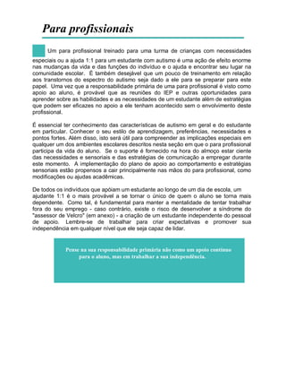 Para profissionais
Um para profissional treinado para uma turma de crianças com necessidades
especiais ou a ajuda 1:1 para um estudante com autismo é uma ação de efeito enorme
nas mudanças da vida e das funções do indivíduo e o ajuda e encontrar seu lugar na
comunidade escolar. É também desejável que um pouco de treinamento em relação
aos transtornos do espectro do autismo seja dado a ele para se preparar para este
papel. Uma vez que a responsabilidade primária de uma para profissional é visto como
apoio ao aluno, é provável que as reuniões do IEP e outras oportunidades para
aprender sobre as habilidades e as necessidades de um estudante além de estratégias
que podem ser eficazes no apoio a ele tenham acontecido sem o envolvimento deste
profissional.
É essencial ter conhecimento das características de autismo em geral e do estudante
em particular. Conhecer o seu estilo de aprendizagem, preferências, necessidades e
pontos fortes. Além disso, isto será útil para compreender as implicações especiais em
qualquer um dos ambientes escolares descritos nesta seção em que o para profissional
participa da vida do aluno. Se o suporte é fornecido na hora do almoço estar ciente
das necessidades e sensoriais e das estratégias de comunicação a empregar durante
este momento. A implementação do plano de apoio ao comportamento e estratégias
sensoriais estão propensos a cair principalmente nas mãos do para profissional, como
modificações ou ajudas acadêmicas.
De todos os indivíduos que apóiam um estudante ao longo de um dia de escola, um
ajudante 1:1 é o mais provável a se tornar o único de quem o aluno se torna mais
dependente. Como tal, é fundamental para manter a mentalidade de tentar trabalhar
fora do seu emprego - caso contrário, existe o risco de desenvolver a síndrome do
"assessor de Velcro" (em anexo) - a criação de um estudante independente do pessoal
de apoio. Lembre-se de trabalhar para criar expectativas e promover sua
independência em qualquer nível que ele seja capaz de lidar.
Pense na sua responsabilidade primária não como um apoio contínuo
para o aluno, mas em trabalhar a sua independência.
 