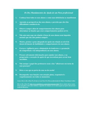 Os Dez Mandamentos da Ajuda de um Para profissional
1. Conheça bem todos os seus alunos e como suas deficiências se manifestam
2. Aprenda as perspectivas dos seus alunos, e perceba que eles têm
dificuldades consideráveis.
3. Observe sempre além de comportamentos dos alunos para
determinar as funções que esses comportamentos podem servir.
4. Não seja nem cego em relação à força de seus alunos nem imponha
normas que eles não podem cumprir.
5. Mestre, prestar o grau adequado de apoio em relação ao nível do
desenvolvimento de habilidades e comportamento de seus alunos.
6. Exerça a vigilância para a diminuição de lembretes e a promoção
da competência e da independência em seus alunos.
7. Procure ativamente informações para ajudar seus alunos, e na
preparação e execução do apoio de que necessitam para serem bem
sucedidos.
8. Não usurpe o papel dos professores nem o dos "albatrozes em torno de
seus pescoços"
9. Deixe o seu ego na porta da casa ou da escola!
10. Desempenhe suas funções com atenção plena, responsável e
respeitosamente em todos os momentos.
Fonte: How to Be a Para Pro [Como ser um Para Pro (Para profissional)] de Diane Twachtman-Cullen
How to Be a Para Pro http://www.starfishpress.com/products/parapro.html oferece ainda reforço nestas
áreas específicas, bem como vinhetas e sugestões de solução, ou ver outras opções de apoio educacional /
social em Recursos.
 