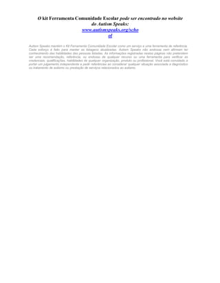 O kit Ferramenta Comunidade Escolar pode ser encontrado no website
do Autism Speaks:
www.autismspeaks.org/scho
ol
Autism Speaks mantém o Kit Ferramenta Comunidade Escolar como um serviço e uma ferramenta de referência.
Cada esforço é feito para manter as listagens atualizadas. Autism Speaks não endossa nem afirmam ter
conhecimento das habilidades das pessoas listadas. As informações registradas nestas páginas não pretendem
ser uma recomendação, referência, ou endosso de qualquer recurso ou uma ferramenta para verificar as
credenciais, qualificações, habilidades de qualquer organização, produto ou profissional. Você está convidado a
portar um julgamento independente e pedir referências ao considerar qualquer situação associada a diagnóstico
ou tratamento de autismo ou prestação de serviços relacionados ao autismo.
 