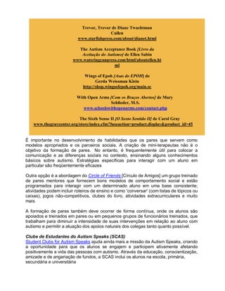 Trevor, Trevor de Diane Twachtman
Cullen
www.starfishpress.com/about/dianet.html
The Autism Acceptance Book [Livro da
Aceitação do Autismo] de Ellen Sabin
www.wateringcanpress.com/html/aboutellen.ht
ml
Wings of Epoh [Asas do EPOH] de
Gerda Weissman Klein
http://shop.wingsofepoh.org/main.sc
With Open Arms [Com os Braços Abertos] de Mary
Schlieder, M.S.
www.schoolswithopenarms.com/contact.php
The Sixth Sense II [O Sexto Sentido II] de Carol Gray
www.thegraycenter.org/store/index.cfm?fuseaction=product.display&product_id=45
É importante no desenvolvimento de habilidades que os pares que servem como
modelos apropriados e os parceiros sociais. A criação de mini-terapeutas não é o
objetivo da formação de pares. No entanto, é frequentemente útil para colocar a
comunicação e as diferenças sociais no contexto, ensinando alguns conhecimentos
básicos sobre autismo. Estratégias específicas para interagir com um aluno em
particular são freqüentemente eficazes
Outra opção é a abordagem do Circle of Friends [Círculo de Amigos] um grupo treinado
de pares mentores que fornecem bons modelos de comportamento social e estão
programados para interagir com um determinado aluno em uma base consistente;
atividades podem incluir roteiros de ensino e como 'conversar' (com listas de tópicos ou
caixas), jogos não-competitivos, clubes do livro, atividades extracurriculares e muito
mais
A formação de pares também deve ocorrer de forma contínua, onde os alunos são
apoiados e treinados em pares ou em pequenos grupos de funcionários treinados, que
trabalham para diminuir a intensidade de suas intervenções em relação ao aluno com
autismo e permitir a atuação dos apoios naturais dos colegas tanto quanto possível.
Clube de Estudantes do Autism Speaks (SCAS)
Student Clubs for Autism Speaks ajuda ainda mais a missão da Autism Speaks, criando
a oportunidade para que os alunos se engajem e participem ativamente afetando
positivamente a vida das pessoas com autismo. Através da educação, conscientização,
amizade e de angariação de fundos, a SCAS inclui os alunos na escola, primária,
secundária e universitária
 