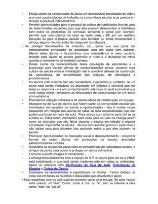 • Esteja ciente da necessidade do aluno em desenvolver habilidades de vida e
promova oportunidades de inclusão na comunidade escolar e os passos em
direção à possível independência
• Permitir oportunidades para o pessoal de prática de habilidades fora do caos
de determinadas situações para que eles possam desenvolver a habilidade
sem todos os problemas de confusão sensorial e social (por exemplo,
permitir que uma criança vá cedo se vestir para o PE em um vestiário
tranquilo ou para a prática usando uma bandeja ou ainda encomendar o
almoço alguns minutos antes de chegarem os colegas)
• Ao planejar treinamentos de incêndio, etc., saiba que isso pode ser
extremamente provocador de ansiedade para um aluno com autismo.
Alertar estes alunos e funcionários com antecedência é meio caminho
andado para ajudar os alunos gerenciar o ruído e a mudança na rotina
quando o treinamento de incêndio começa.
• Esteja ciente da vulnerabilidade desta população de estudantes e a
propensão para serem vítimas de comportamentos ativos, construir uma
cultura de escola onde a intimidação não é aceitável através da construção
de consciência, de sensibilidade dos colegas, de estratégias e
procedimentos
• Os alunos com autismo não são socialmente experientes e, portanto, se um
aluno está sendo intimidado ou assediado em silêncio é provável que ele
reaja ou responda - e é um comportamento ostensivo do qual é provável que
você esteja ciente; considere as dificuldades de comunicação de um aluno
com autismo e
• Providencie colegas treinados e de oportunidade de colaboração em equipe.
• Assegure-se de que os alunos que fazem parte da comunidade escolar são
informados dos eventos da escola e oportunidades - isto é muitas vezes
esquecido em relação aos alunos de salas de aula especializadas que não
podem participar em sala de aula. Para alunos com autismo seria útil se os
e-mails ou notas foram mandados para casa para os pais da criança assim
como os anúncios que são feitos durante a escola em relação a alguma
informação importante da escola. Alunos com autismo podem ir para casa e
não deixar seus pais saberem dos anúncios sobre o que eles ouviram na
escola .
• Promover oportunidades de interação social e desenvolvimento - encontrar
formas de incluir alunos em produções da escola, atividades
extracurriculares e clubes
• Considere os grupos de pares para os treinamentos de habilidades sociais, e
amigos de pares para apoiar e proteger um aluno vulnerável.
• Fornecer suporte colegas e treinamento
• Conheça freqüentemente com a equipe do IEP do aluno para ver se o PBSP
está trabalhando e que está sendo implementado em todos os ambientes.
Apóie os esforços com Verificação da Sala de Aula, Estratégias de
Elogios e Coleta de Dados.
• Considere as necessidades e expectativas da família. Tenha certeza de
incluí-los em todas as reuniões e discussões que envolvem o aluno
• Seja respeitoso com os pais quando encontro como uma equipe. Se todo mundo
está usando um título formal, como a Sra. ou Sr., não se referem a eles
como "mãe" ou "pai do".
 