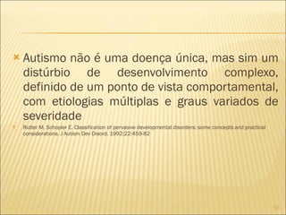 Autismo não é uma doença única, mas sim um distúrbio de desenvolvimento complexo, definido de um ponto de vista comportamental, com etiologias múltiplas e graus variados de severidade Rutter M, Schopler E. Classification of pervasive developmental disorders: some concepts and practical considerations. J Autism Dev Disord. 1992;22:459-82 