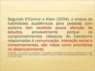 Segundo O'Connor e Klien (2004), o ensino de habilidades acadêmicas para pessoas com autismo  tem recebido pouca atenção de estudos,  provavelmente porque os comprometimentos clássicos do transtorno relacionados à  comunicação, interação social e comportamentos, são vistos como prioritários no desenvolvimento. O'CONNOR, I. M.; KLEIN P.D. Exploration of strategies for facilitating the reading comprehension of high-functioning students with autism spectrum disorders.  Journal of Autism and Developmental Disorders,  n. 34, p. 115-127, 2004 