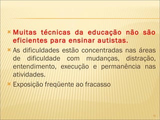 Muitas técnicas da educação não são eficientes para ensinar autistas. As dificuldades estão concentradas nas áreas de dificuldade com mudanças, distração, entendimento, execução e permanência nas atividades. Exposição freqüente ao fracasso 