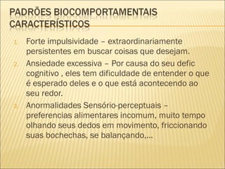 Forte impulsividade – extraordinariamente persistentes em buscar coisas que desejam. Ansiedade excessiva – Por causa do seu defic cognitivo , eles tem dificuldade de entender o que é esperado deles e o que está acontecendo ao seu redor. Anormalidades Sensório-perceptuais – preferencias alimentares incomum, muito tempo olhando seus dedos em movimento, friccionando suas bochechas, se balançando,... 